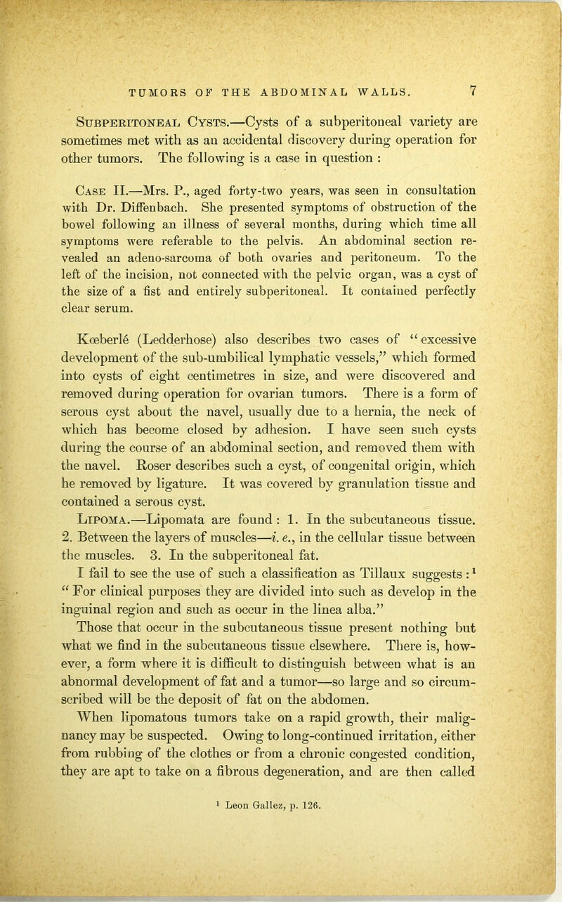 Subperitoneal Cysts.—Cysts of a subperitoueal variety are sometimes met with as an accidental discovery during operation for other tumors. The following is a case in question : Case II.—Mrs. P., aged forty-two years, was seen in consultation with Dr. Diffenbach. She presented symptoms of obstruction of the bowel following an illness of several months, during which time all symptoms were referable to the pelvis. An abdominal section re- vealed an adeno-sarcoma of both ovaries and peritoneum. To the left of the incision, not connected with the pelvic organ, was a cyst of the size of a fist and entirely subperitoneal. It contained perfectly clear serum. Koeberle (Ledderhose) also describes two cases of u excessive development of the sub-umbilical lymphatic vessels,” which formed into cysts of eight centimetres in size, and were discovered and removed during operation for ovarian tumors. There is a form of serous cyst about the navel, usually due to a hernia, the neck of which has become closed by adhesion. I have seen such cysts during the course of an abdominal section, and removed them with the navel. Roser describes such a cyst, of congenital origin, which he removed by ligature. It was covered by granulation tissue and contained a serous cyst. Lipoma.—Lipomata are found: 1. In the subcutaneous tissue. 2. Between the layers of muscles—i. e., in the cellular tissue between the muscles. 3. In the subperitoneal fat. I fail to see the use of such a classification as Tillaux suggests :1 “ For clinical purposes they are divided into such as develop in the inguinal region and such as occur in the linea alba.” Those that occur in the subcutaneous tissue present nothing but what we find in the subcutaneous tissue elsewhere. There is, how- ever, a form where it is difficult to distinguish between what is an abnormal development of fat and a tumor—so large and so circum- scribed will be the deposit of fat on the abdomen. When lipomatous tumors take on a rapid growth, their malig- nancy may be suspected. Owing to long-continued irritation, either from rubbing of the clothes or from a chronic congested condition, they are apt to take on a fibrous degeneration, and are then called 1 Leon Gallez, p. 126.
