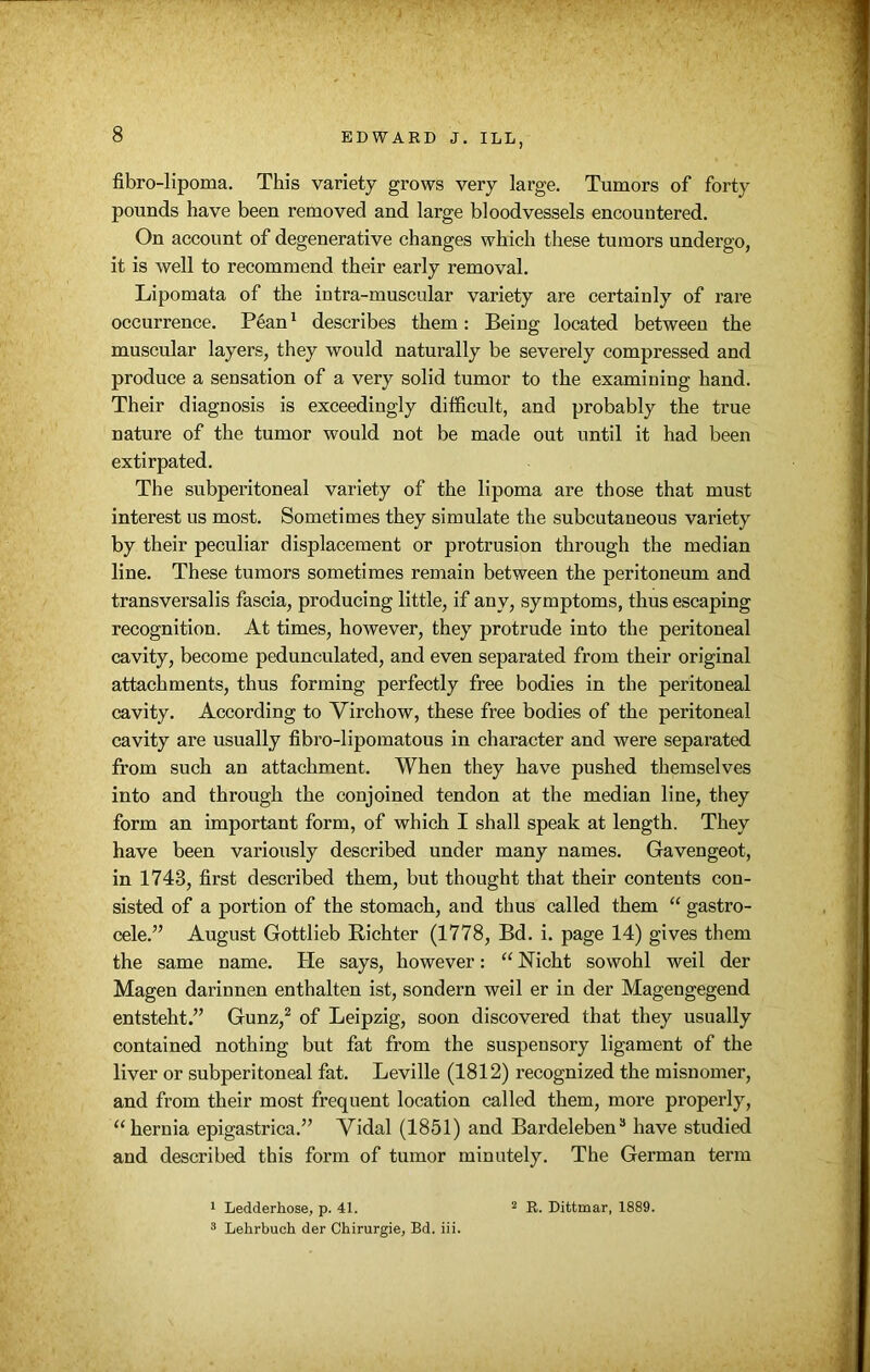 fibro-lipoma. This variety grows very large. Tumors of forty pounds have been removed and large bloodvessels encountered. On account of degenerative changes which these tumors undergo, it is well to recommend their early removal. Lipomata of the intra-muscular variety are certainly of rare occurrence. P6an1 describes them: Being located between the muscular layers, they would naturally be severely compressed and produce a sensation of a very solid tumor to the examining hand. Their diagnosis is exceedingly difficult, and probably the true nature of the tumor would not be made out until it had been extirpated. The subperitoneal variety of the lipoma are those that must interest us most. Sometimes they simulate the subcutaneous variety by their peculiar displacement or protrusion through the median line. These tumors sometimes remain between the peritoneum and transversalis fascia, producing little, if any, symptoms, thus escaping recognition. At times, however, they protrude into the peritoneal cavity, become pedunculated, and even separated from their original attachments, thus forming perfectly free bodies in the peritoneal cavity. According to Virchow, these free bodies of the peritoneal cavity are usually fibro-lipomatous in character and were separated from such an attachment. When they have pushed themselves into and through the conjoined tendon at the median line, they form an important form, of which I shall speak at length. They have been variously described under many names. Gavengeot, in 1743, first described them, but thought that their contents con- sisted of a portion of the stomach, and thus called them “ gastro- cele.” August Gottlieb Richter (1778, Bd. i. page 14) gives them the same name. He says, however: “ Nicht sowohl weil der Magen darinnen enthalten ist, sondern weil er in der Magengegend entsteht.” Gunz,2 of Leipzig, soon discovered that they usually contained nothing but fat from the suspensory ligament of the liver or subperitoneal fat. Leville (1812) recognized the misnomer, and from their most frequent location called them, more properly, “ hernia epigastrica.” Vidal (1851) and Bardeleben3 have studied and described this form of tumor minutely. The German term 1 Ledderhose, p. 41. 3 Lehrbuch der Chirurgie, Bd. iii. 2 R. Dittmar, 1889.