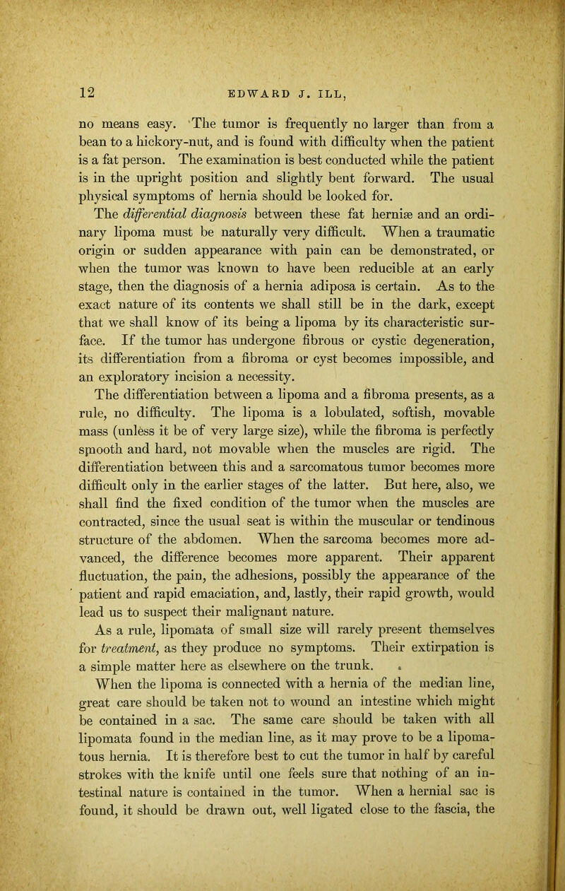 no means easy. The tumor is frequently no larger than from a bean to a hickory-nut, and is found with difficulty when the patient is a fat person. The examination is best conducted while the patient is in the upright position and slightly bent forward. The usual physical symptoms of hernia should be looked for. The differential diagnosis between these fat hernise and an ordi- nary lipoma must be naturally very difficult. When a traumatic origin or sudden appearance with pain can be demonstrated, or when the tumor was known to have been reducible at an early stage, then the diagnosis of a hernia adiposa is certain. As to the exact nature of its contents we shall still be in the dark, except that we shall know of its being a lipoma by its characteristic sur- face. If the tumor has undergone fibrous or cystic degeneration, its differentiation from a fibroma or cyst becomes impossible, and an exploratory incision a necessity. The differentiation between a lipoma and a fibroma presents, as a rule, no difficulty. The lipoma is a lobulated, softish, movable mass (unless it be of very large size), while the fibroma is perfectly spiooth and hard, not movable when the muscles are rigid. The differentiation between this and a sarcomatous tumor becomes more difficult only in the earlier stages of the latter. But here, also, we shall find the fixed condition of the tumor when the muscles are contracted, since the usual seat is within the muscular or tendinous structure of the abdomen. When the sarcoma becomes more ad- vanced, the difference becomes more apparent. Their apparent fluctuation, the pain, the adhesions, possibly the appearance of the patient and rapid emaciation, and, lastly, their rapid growth, would lead us to suspect their malignant nature. As a rule, lipomata of small size will rarely present themselves for treatment, as they produce no symptoms. Their extirpation is a simple matter here as elsewhere on the trunk. . When the lipoma is connected With a hernia of the median line, great care should be taken not to wound an intestine which might be contained in a sac. The same care should be taken with all lipomata found in the median line, as it may prove to be a lipoma- tous hernia. It is therefore best to cut the tumor in half by careful strokes with the knife until one feels sure that nothing of an in- testinal natui’e is contained in the tumor. When a hernial sac is found, it should be drawn out, well ligated close to the fascia, the
