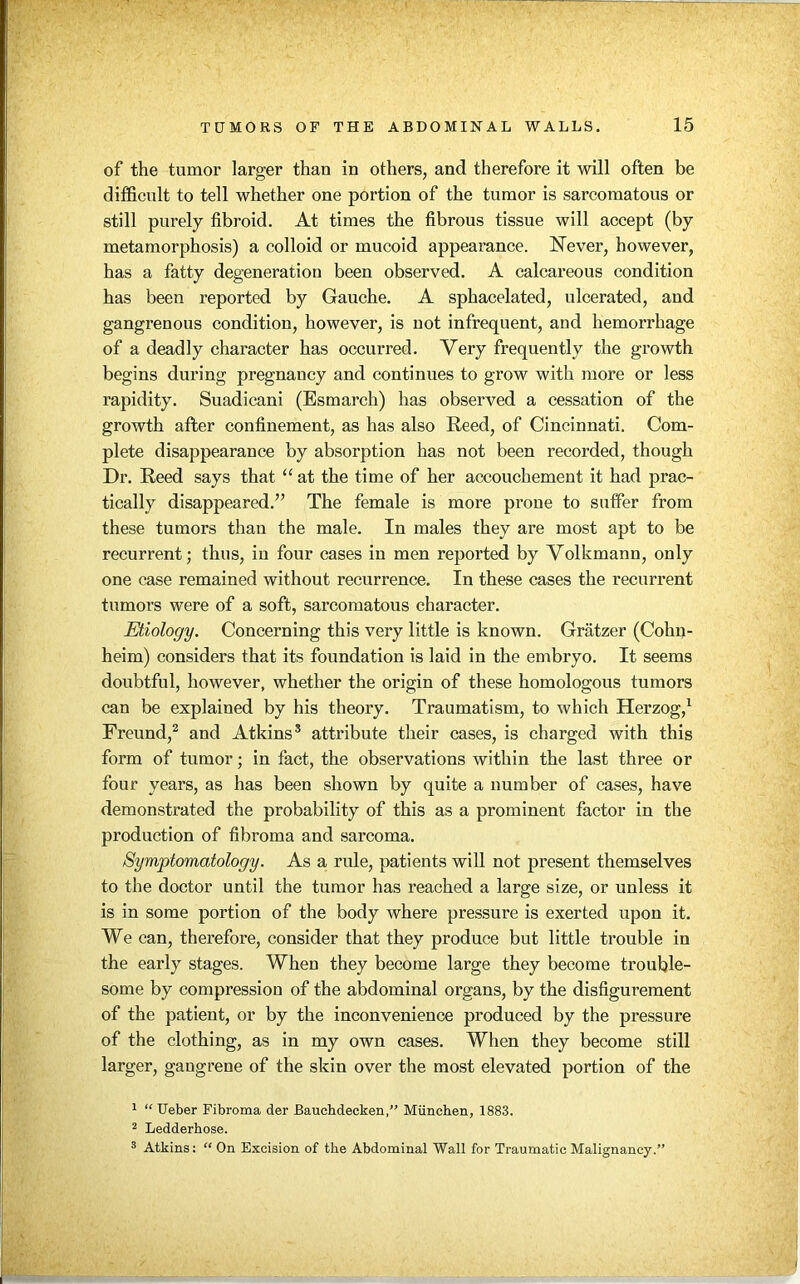 of the tumor larger than in others, and therefore it will often be difficult to tell whether one portion of the tumor is sarcomatous or still purely fibroid. At times the fibrous tissue will accept (by metamorphosis) a colloid or mucoid appearance. Never, however, has a fatty degeneration been observed. A calcareous condition has been reported by Gauche. A sphacelated, ulcerated, and gangrenous condition, however, is not infrequent, and hemorrhage of a deadly character has occurred. Very frequently the growth begins during pregnancy and continues to grow with more or less rapidity. Suadicani (Esmarch) has observed a cessation of the growth after confinement, as has also Reed, of Cincinnati. Com- plete disappearance by absorption has not been recorded, though Dr. Reed says that “ at the time of her accouchement it had prac- tically disappeared.” The female is more prone to suffer from these tumors than the male. In males they are most apt to be recurrent; thus, in four cases in men reported by Volkmann, only one case remained without recurrence. In these cases the recurrent tumors were of a soft, sarcomatous character. Etiology. Concerning this very little is known. Gratzer (Cohn- heim) considers that its foundation is laid in the embryo. It seems doubtful, however, whether the origin of these homologous tumors can be explained by his theory. Traumatism, to which Herzog,1 Freund,2 and Atkins3 attribute their cases, is charged with this form of tumor; in fact, the observations within the last three or four years, as has been shown by quite a number of cases, have demonstrated the probability of this as a prominent factor in the production of fibroma and sarcoma. Symptomatology. As a rule, patients will not present themselves to the doctor until the tumor has reached a large size, or unless it is in some portion of the body where pressure is exerted upon it. We can, therefore, consider that they produce but little trouble in the early stages. When they become large they become trouble- some by compression of the abdominal organs, by the disfigurement of the patient, or by the inconvenience produced by the pressure of the clothing, as in my own cases. When they become still larger, gangrene of the skin over the most elevated portion of the 1 “ Ueber Fibroma der Bauchdecken,” Miinchen, 1883. 2 Ledderbose. 3 Atkins: “ On Excision of the Abdominal Wall for Traumatic Malignancy.”