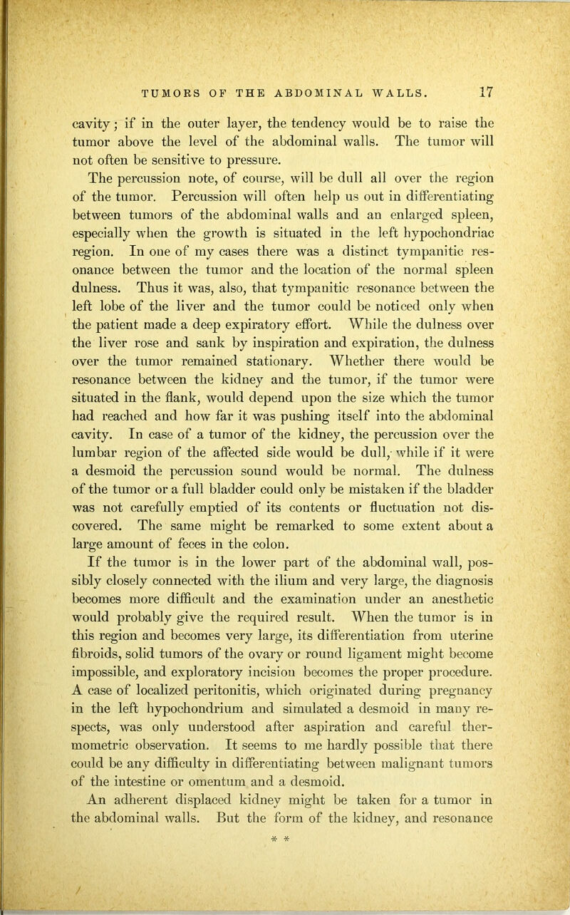 cavity; if in the outer layer, the tendency would be to raise the tumor above the level of the abdominal walls. The tumor will not often be sensitive to pressure. The percussion note, of course, will be dull all over the region of the tumor. Percussion will often help us out in differentiating between tumors of the abdominal walls and an enlarged spleen, especially when the growth is situated in the left hypochondriac region. In one of my cases there was a distinct tympanitic res- onance between the tumor and the location of the normal spleen dulness. Thus it was, also, that tympanitic resonance between the left lobe of the liver and the tumor could be noticed only when the patient made a deep expiratory etfort. While the dulness over the liver rose and sank by inspiration and expiration, the dulness over the tumor remained stationary. Whether there would be resonance between the kidney and the tumor, if the tumor were situated in the flank, would depend upon the size which the tumor had reached and how far it was pushing itself into the abdominal cavity. In case of a tumor of the kidney, the percussion over the lumbar region of the affected side would be dull, while if it were a desmoid the percussion sound would be normal. The dulness of the tumor or a full bladder could only be mistaken if the bladder was not carefully emptied of its contents or fluctuation not dis- covered. The same might be remarked to some extent about a large amount of feces in the colon. If the tumor is in the lower part of the abdominal wall, pos- sibly closely connected with the ilium and very large, the diagnosis becomes more difficult and the examination under an anesthetic would probably give the required result. When the tumor is in this region and becomes very large, its differentiation from uterine fibroids, solid tumors of the ovary or round ligament might become impossible, and exploratory incision becomes the proper procedure. A case of localized peritonitis, which originated during pregnancy in the left hypochondrium and simulated a desmoid in many re- spects, was only understood after aspiration and careful ther- mometric observation. It seems to me hardly possible that there could be any difficulty in differentiating between malignant tumors of the intestine or omentum and a desmoid. An adherent displaced kidney might be taken for a tumor in the abdominal walls. But the form of the kidney, and resonance * *