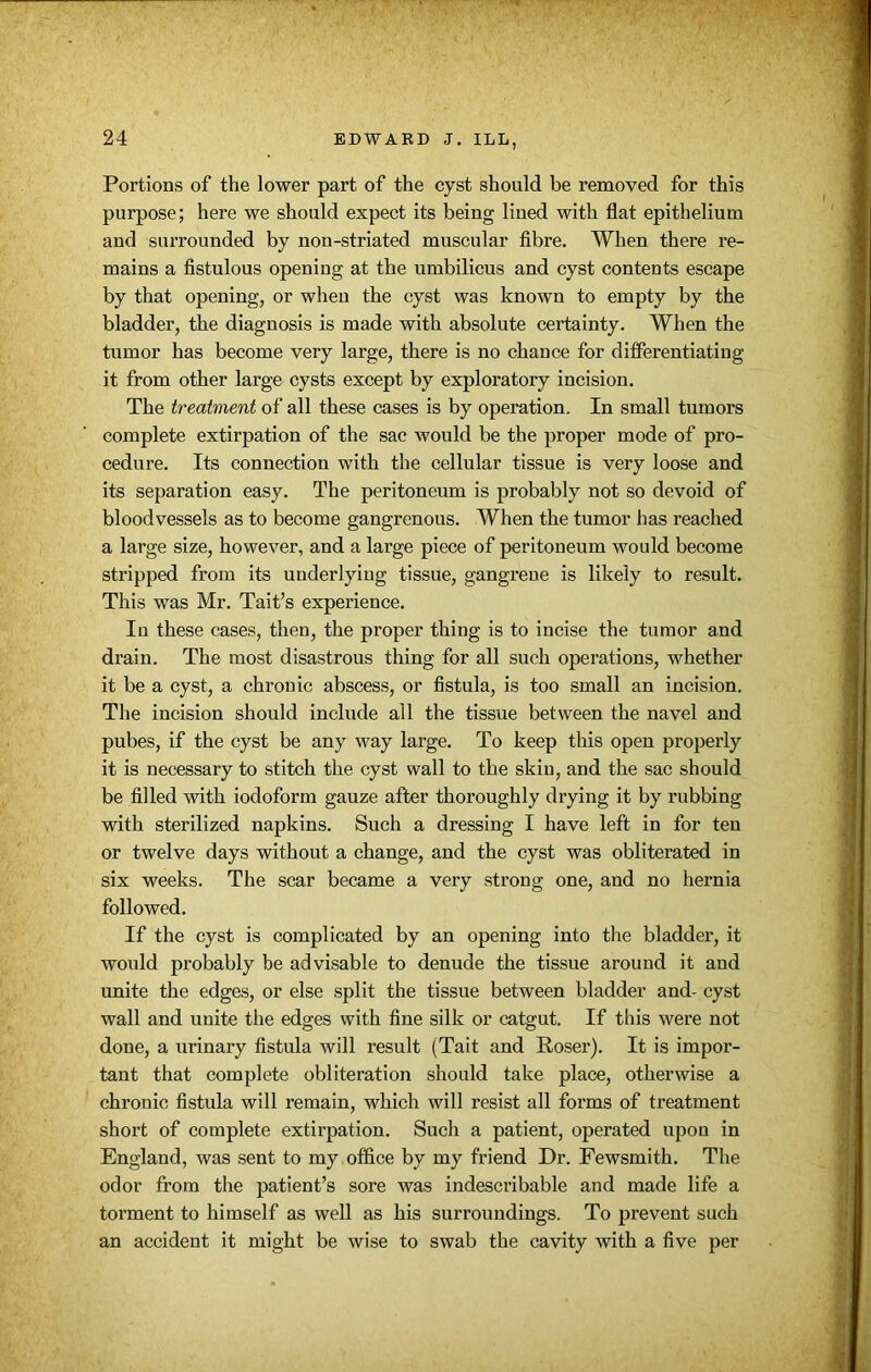 Portions of the lower part of the cyst should be removed for this purpose; here we should expect its being lined with flat epithelium and surrounded by non-striated muscular fibre. When there re- mains a fistulous opening at the umbilicus and cyst contents escape by that opening, or when the cyst was known to empty by the bladder, the diagnosis is made with absolute certainty. When the tumor has become very large, there is no chance for differentiating it from other large cysts except by exploratory incision. The treatment of all these cases is by operation. In small tumors complete extirpation of the sac would be the proper mode of pro- cedure. Its connection with the cellular tissue is very loose and its separation easy. The peritoneum is probably not so devoid of bloodvessels as to become gangrenous. When the tumor has reached a large size, however, and a large piece of peritoneum would become stripped from its underlying tissue, gangrene is likely to result. This was Mr. Tait’s experience. In these cases, then, the proper thing is to incise the tumor and drain. The most disastrous thing for all such operations, whether it be a cyst, a chronic abscess, or fistula, is too small an incision. The incision should include all the tissue between the navel and pubes, if the cyst be any way large. To keep this open properly it is necessary to stitch the cyst wall to the skin, and the sac should be filled with iodoform gauze after thoroughly drying it by rubbing with sterilized napkins. Such a dressing I have left in for ten or twelve days without a change, and the cyst was obliterated in six weeks. The scar became a very strong one, and no hernia followed. If the cyst is complicated by an opening into the bladder, it would probably be advisable to denude the tissue around it and unite the edges, or else split the tissue between bladder and- cyst wall and unite the edges with fine silk or catgut. If this were not done, a urinary fistula will result (Tait and Roser). It is impor- tant that complete obliteration should take place, otherwise a chronic fistula will remain, which will resist all forms of treatment short of complete extirpation. Such a patient, operated upon in England, was sent to my office by my friend Dr. Fewsmith. The odor from the patient’s sore was indescribable and made life a torment to himself as well as his surroundings. To prevent such an accident it might be wise to swab the cavity with a five per