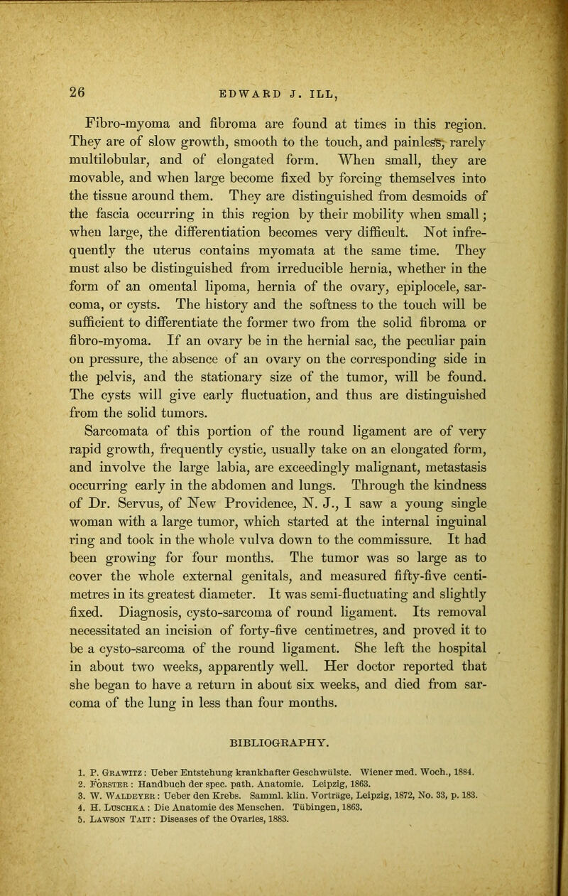 Fibro-myoma and fibroma are found at times in this region. They are of slow growth, smooth to the touch, and painless, rarely multilobular, and of elongated form. When small, they are movable, and when large become fixed by forcing themselves into the tissue around them. They are distinguished from desmoids of the fascia occurring in this region by their mobility when small; when large, the dilferentiation becomes very difficult. Not infre- quently the uterus contains myomata at the same time. They must also be distinguished from irreducible hernia, whether in the form of an omeutal lipoma, hernia of the ovary, epiplocele, sar- coma, or cysts. The history and the softness to the touch will be sufficient to differentiate the former two from the solid fibroma or fibro-myoma. If an ovary be in the hernial sac, the peculiar pain on pressure, the absence of an ovary on the corresponding side in the pelvis, and the stationary size of the tumor, will be found. The cysts will give early fluctuation, and thus are distinguished from the solid tumors. Sarcomata of this portion of the round ligament are of very rapid growth, frequently cystic, usually take on an elongated form, and involve the large labia, are exceedingly malignant, metastasis occurring early in the abdomen and lungs. Through the kindness of Dr. Servus, of New Providence, N. J., I saw a young single woman with a large tumor, which started at the internal inguinal ring and took in the whole vulva down to the commissure. It had been growing for four months. The tumor was so large as to cover the whole external genitals, and measured fifty-five centi- metres in its greatest diameter. It was semi-fluctuating and slightly fixed. Diagnosis, cysto-sarcoma of round ligament. Its removal necessitated an incision of forty-five centimetres, and proved it to be a cysto-sarcoma of the round ligament. She left the hospital in about two weeks, apparently well. Her doctor reported that she began to have a return in about six weeks, and died from sar- coma of the lung in less than four months. BIBLIOGRAPHY. 1. P. Grawitz : Ueber Entstehung krankhafter Geschwtilste. Wiener med. Woch., 1884. 2. Forster : Handbuch der spec. path. Anatomie. Leipzig, 1863. 3. W. Waldeyer : Ueber den Krebs. Samml. klin. Vortriige, Leipzig, 1872, No. 33, p. 183. 4. H. Ltjschka : Die Anatomie des Menschen. Tubingen, 1863. 5. Lawson Tait : Diseases of the Ovaries, 1883.