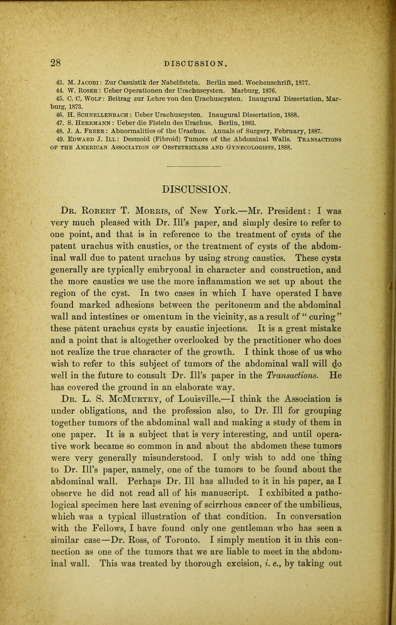 43. M. Jacobi : Zur Casuistik der Nabelfisteln. Berlin med. Wochenschrift, 1877. 44. W. Roser : Ueber Operationen der Urachuscysten. Marburg, 1876. 45. C. C. Wolf : Beitrag zur Lehre von den Urachuscysten. Inaugural Dissertation, Mar- burg, 1873. 46. H. Schnellenbach : Ueber Urachuscysten. Inaugural Dissertation, 1888. 47. S. Herrmann : Ueber die Fisteln des Urachus. Berlin, 1883. 48. J. A. Freer : Abnormalities of the Urachus. Annals of Surgery, February, 1887. 49. Edward J. Ill : Desmoid (Fibroid) Tumors of the Abdominal Walls. Transactions of the American Association of Obstetricians and Gynecologists, 1888. DISCUSSION. Dr. Robert T. Morris, of New York.—Mr. President: I was very much pleased with Dr. Ill’s paper, and simply desire to refer to one point, and that is in reference to the treatment of cysts of the patent urachus with caustics, or the treatment of cysts of the abdom- inal wall due to patent urachus by using strong caustics. These cysts generally are typically embryonal in character and construction, and the more caustics we use the more inflammation we set up about the region of the cyst. In two cases in which I have operated I have found marked adhesions between the peritoneum and the abdominal wall and intestines or omentum in the vicinity, as a result of “ curing ” these patent urachus cysts by caustic injections. It is a great mistake and a point that is altogether overlooked by the practitioner who does not realize the true character of the growth. I think those of us who wish to refer to this subject of tumors of the abdominal wall will <jo well in the future to consult Dr. Ill’s paper in the Transactions. He has covered the ground in an elaborate way. Dr. L. S. McMurtry, of Louisville.—I think the Association is under obligations, and the profession also, to Dr. Ill for grouping together tumors of the abdominal wall and making a study of them in one paper. It is a subject that is very interesting, and until opera- tive work became so common in and about the abdomen these tumors were very generally misunderstood. I only wish to add one thing to Dr. Ill’s paper, namely, one of the tumors to be found about the abdominal wall. Perhaps Dr. Ill has alluded to it in his paper, as I observe he did not read all of his manuscript. I exhibited a patho- logical specimen here last evening of scirrhous cancer of the umbilicus, which was a typical illustration of that condition. In conversation with the Fellows, I have found only one gentleman who has seen a similar case—Dr. Ross, of Toronto. I simply mention it in this con- nection as one of the tumors that we are liable to meet in the abdom- inal wall. This was treated by thorough excision, i. e., by taking out