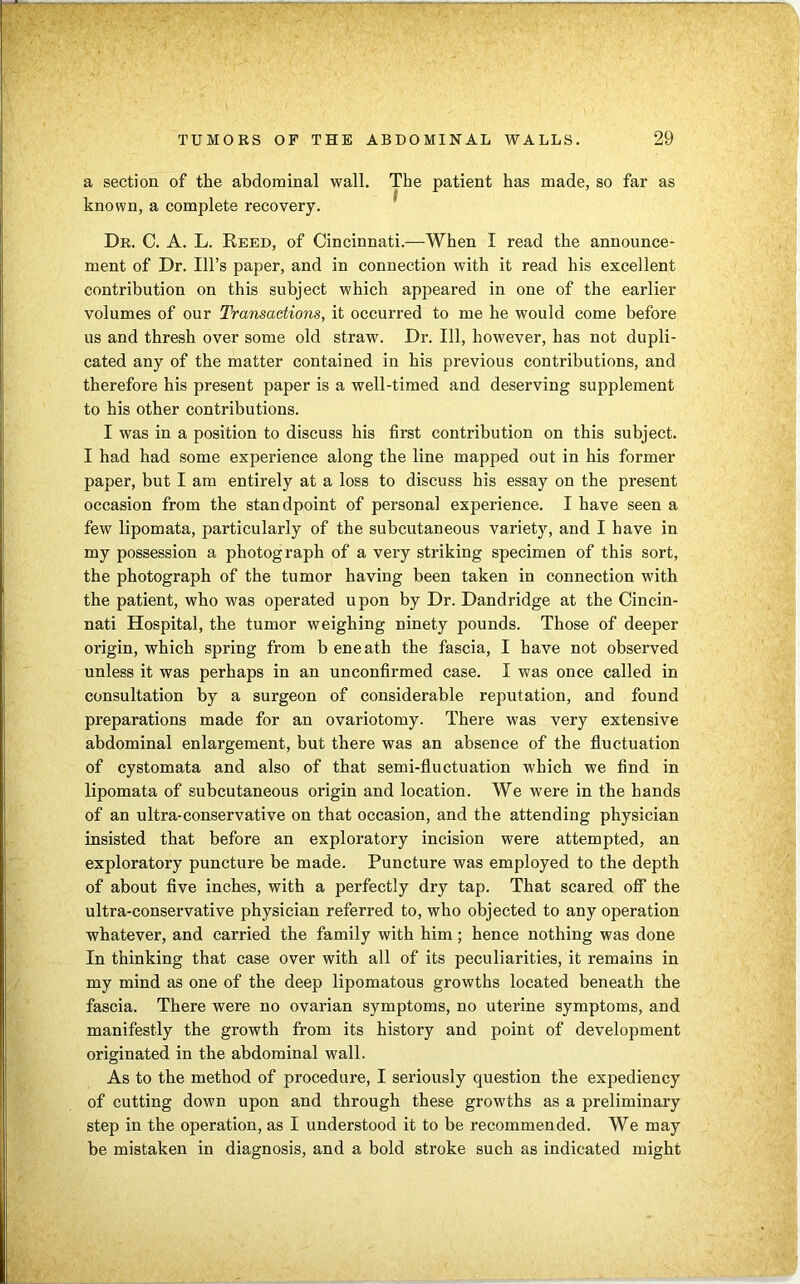 a section of the abdominal wall. The patient has made, so far as known, a complete recovery. Dr. C. A. L. Reed, of Cincinnati.—When I read the announce- ment of Dr. Ill’s paper, and in connection with it read his excellent contribution on this subject which appeared in one of the earlier volumes of our Transactions, it occurred to me he would come before us and thresh over some old straw. Dr. Ill, however, has not dupli- cated any of the matter contained in his previous contributions, and therefore his present paper is a well-timed and deserving supplement to his other contributions. I was in a position to discuss his first contribution on this subject. I had had some experience along the line mapped out in his former paper, but I am entirely at a loss to discuss his essay on the present occasion from the standpoint of personal experience. I have seen a few lipomata, particularly of the subcutaneous variety, and I have in my possession a photograph of a very striking specimen of this sort, the photograph of the tumor having been taken in connection with the patient, who was operated upon by Dr. Dandridge at the Cincin- nati Hospital, the tumor weighing ninety pounds. Those of deeper origin, which spring from b eneath the fascia, I have not observed unless it was perhaps in an unconfirmed case. I was once called in consultation by a surgeon of considerable reputation, and found preparations made for an ovariotomy. There was very extensive abdominal enlargement, but there was an absence of the fluctuation of cystomata and also of that semi-fluctuation which we find in lipomata of subcutaneous origin and location. We were in the hands of an ultra-conservative on that occasion, and the attending physician insisted that before an exploratory incision were attempted, an exploratory puncture be made. Puncture was employed to the depth of about five inches, with a perfectly dry tap. That scared off the ultra-conservative physician referred to, who objected to any operation whatever, and carried the family with him; hence nothing was done In thinking that case over with all of its peculiarities, it remains in my mind as one of the deep lipomatous growths located beneath the fascia. There were no ovarian symptoms, no uterine symptoms, and manifestly the growth from its history and point of development originated in the abdominal wall. As to the method of procedure, I seriously question the expediency of cutting down upon and through these growths as a preliminary step in the operation, as I understood it to be recommended. We may be mistaken in diagnosis, and a bold stroke such as indicated might