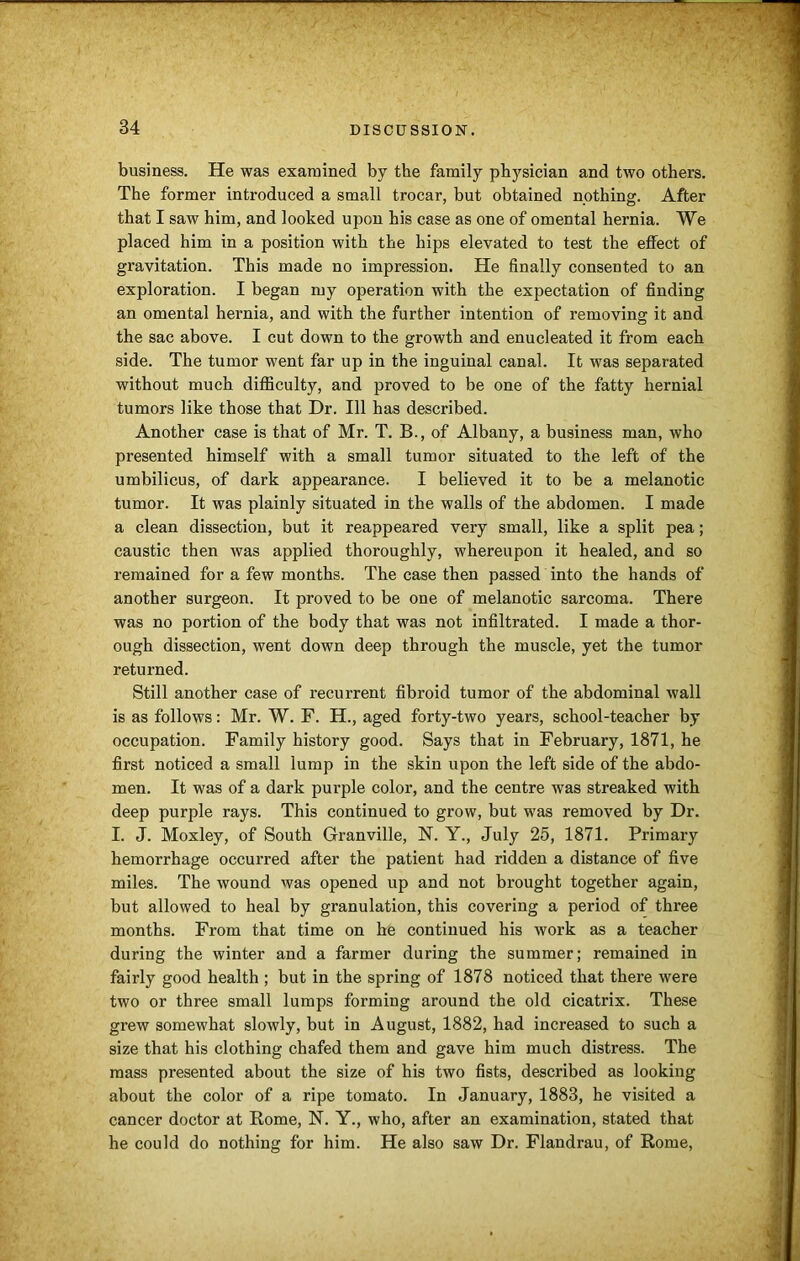 business. He was examined by the family physician and two others. The former introduced a small trocar, but obtained nothing. After that I saw him, and looked upon his case as one of omental hernia. We placed him in a position with the hips elevated to test the effect of gravitation. This made no impression. He finally consented to an exploration. I began my operation with the expectation of finding an omental hernia, and with the further intention of removing it and the sac above. I cut down to the growth and enucleated it from each side. The tumor went far up in the inguinal canal. It was separated without much difficulty, and proved to be one of the fatty hernial tumors like those that Dr. Ill has described. Another case is that of Mr. T. B., of Albany, a business man, who presented himself with a small tumor situated to the left of the umbilicus, of dark appearance. I believed it to be a melanotic tumor. It was plainly situated in the walls of the abdomen. I made a clean dissection, but it reappeared very small, like a split pea; caustic then was applied thoroughly, whereupon it healed, and so remained for a few months. The case then passed into the hands of another surgeon. It proved to be one of melanotic sarcoma. There was no portion of the body that was not infiltrated. I made a thor- ough dissection, went down deep through the muscle, yet the tumor returned. Still another case of recurrent fibroid tumor of the abdominal wall is as follows: Mr. W. F. H., aged forty-two years, school-teacher by occupation. Family history good. Says that in February, 1871, he first noticed a small lump in the skin upon the left side of the abdo- men. It was of a dark purple color, and the centre was streaked with deep purple rays. This continued to grow, but was removed by Dr. I. J. Moxley, of South Granville, N. Y., July 25, 1871. Primary hemorrhage occurred after the patient had ridden a distance of five miles. The wound was opened up and not brought together again, but allowed to heal by granulation, this covering a period of three months. From that time on he continued his work as a teacher during the winter and a farmer during the summer; remained in fairly good health ; but in the spring of 1878 noticed that there were two or three small lumps forming around the old cicatrix. These grew somewhat slowly, but in August, 1882, had increased to such a size that his clothing chafed them and gave him much distress. The mass presented about the size of his two fists, described as looking about the color of a ripe tomato. In January, 1883, he visited a cancer doctor at Rome, N. Y., who, after an examination, stated that he could do nothing for him. He also saw Dr. Flandrau, of Rome,