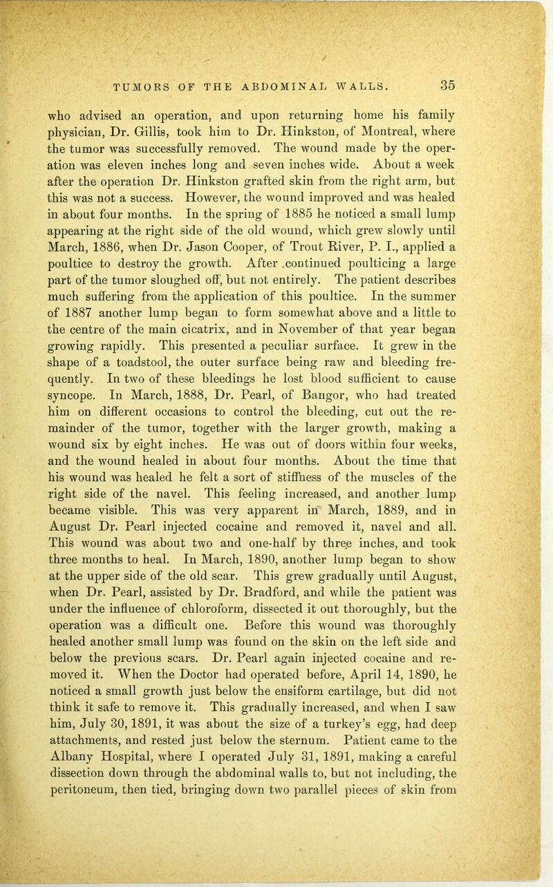 who advised an operation, and upon returning home his family physician, Dr. Gillis, took him to Dr. Hinkston, of Montreal, where the tumor was successfully removed. The wound made by the oper- ation was eleven inches long and seven inches wide. About a week after the operation Dr. Hinkston grafted skin from the right arm, but this was not a success. However, the wound improved and was healed in about four months. In the spring of 1885 he noticed a small lump appearing at the right side of the old wound, which grew slowly until March, 1886, when Dr. Jason Cooper, of Trout River, P. I., applied a poultice to destroy the growth. After continued poulticing a large part of the tumor sloughed off, but not entirely. The patient describes much suffering from the application of this poultice. In the summer of 1887 another lump began to form somewhat above and a little to the centre of the main cicatrix, and in November of that year began growing rapidly. This presented a peculiar surface. It grew in the shape of a toadstool, the outer surface being raw and bleeding fre- quently. In two of these bleedings he lost blood sufficient to cause syncope. In March, 1888, Dr. Pearl, of Bangor, who had treated him on different occasions to control the bleeding, cut out the re- mainder of the tumor, together with the larger growth, making a wound six by eight inches. He was out of doors within four weeks, and the wound healed in about four months. About the time that his wound was healed he felt a sort of stiffness of the muscles of the right side of the navel. This feeling increased, and another lump became visible. This was very apparent in March, 1889, and in August Dr. Pearl injected cocaine and removed it, navel and all. This wound was about two and one-half by three inches, and took three months to heal. In March, 1890, another lump began to show at the upper side of the old scar. This grew gradually until August, when Dr. Pearl, assisted by Dr. Bradford, and while the patient was under the influence of chloroform, dissected it out thoroughly, but the operation was a difficult one. Before this wound was thoroughly healed another small lump was found on the skin on the left side and below the previous scars. Dr. Pearl again injected cocaine and re- moved it. When the Doctor had operated before, April 14, 1890, he noticed a small growth just below the ensiform cartilage, but did not think it safe to remove it. This gradually increased, and when I saw him, July 30,1891, it was about the size of a turkey’s egg, had deep attachments, and rested just below the sternum. Patient came to the Albany Hospital, where I operated July 31, 1891, making a careful dissection down through the abdominal walls to, but not including, the peritoneum, then tied, bringing down two parallel pieces of skin from