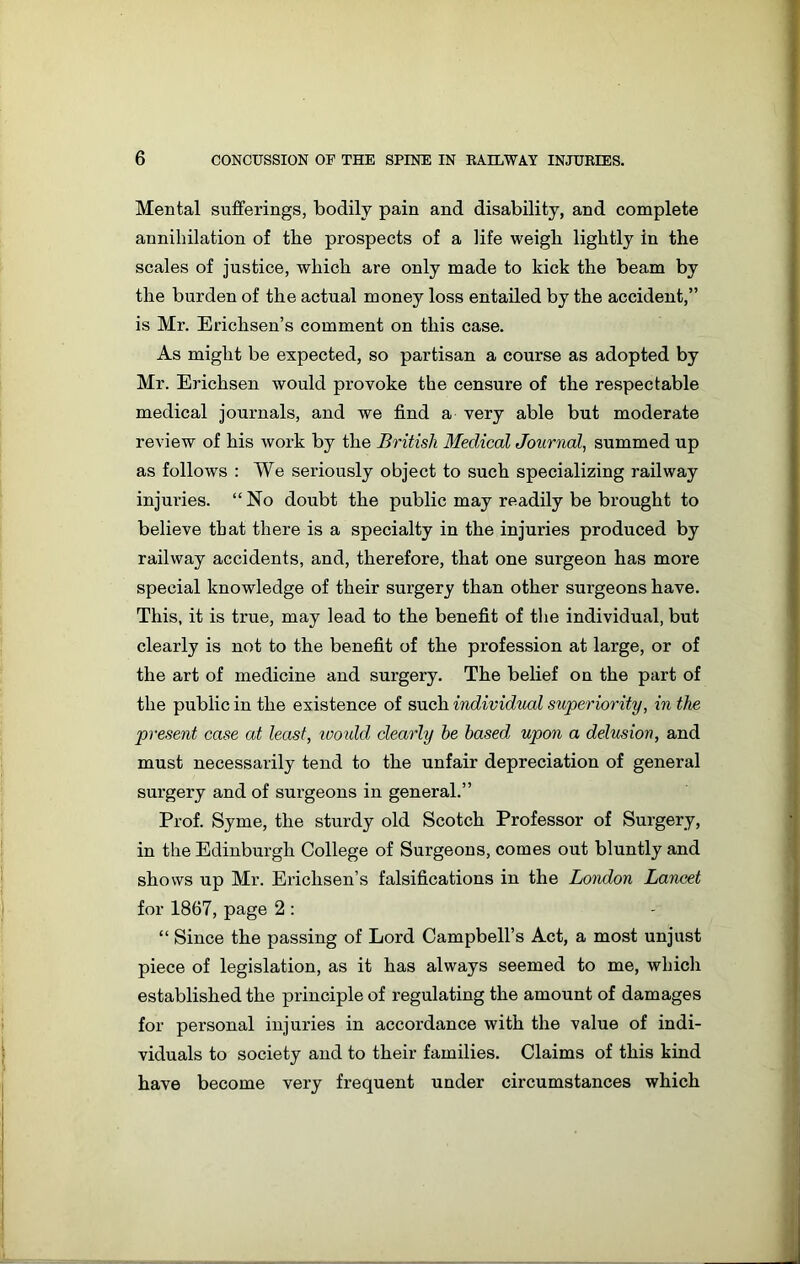 Mental sufferings, bodily pain and disability, and complete annihilation of the prospects of a life weigh lightly in the scales of justice, which are only made to kick the beam by the burden of the actual money loss entailed by the accident,” is Mr. Erichsen’s comment on this case. As might be expected, so partisan a course as adopted by Mr. Erichsen would provoke the censure of the respectable medical journals, and we find a very able but moderate review of his work by the British Medical Journal, summed up as follows : We seriously object to such specializing railway injuries. “No doubt the public may readily be brought to believe that there is a specialty in the injuries produced by railway accidents, and, therefore, that one surgeon has more special knowledge of their surgery than other surgeons have. This, it is true, may lead to the benefit of the individual, but clearly is not to the benefit of the profession at large, or of the art of medicine and surgery. The belief on the part of the public in the existence of such individual superiority, in the present case at least, loould clearly he based upon a delusion, and must necessarily tend to the unfair depreciation of general surgery and of surgeons in general.” Prof. Syme, the sturdy old Scotch Professor of Surgery, in the Edinburgh College of Surgeons, comes out bluntly and shows up Mr. Erichsen’s falsifications in the London Lancet for 1867, page 2 : “ Since the passing of Lord Campbell’s Act, a most unjust piece of legislation, as it has always seemed to me, which established the principle of regulating the amount of damages for personal injuries in accordance with the value of indi- viduals to society and to their families. Claims of this kind have become very frequent under circumstances which