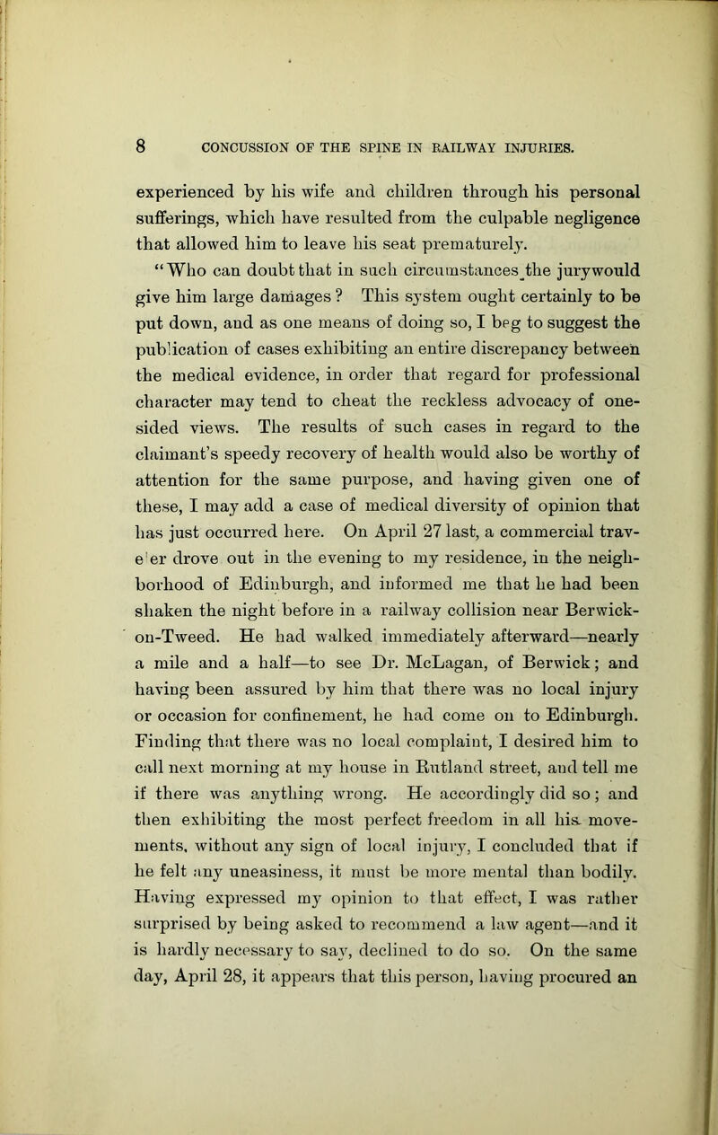 experienced by his wife and children through his personal sufferings, which have resulted from the culpable negligence that allowed him to leave his seat prematurely. “Who can doubt that in such circumstances^the jurywould give him large damages ? This system ought certainly to be put down, and as one means of doing so, I beg to suggest the publication of cases exhibiting an entire discrepancy between the medical evidence, in order that regard for professional character may tend to cheat the reckless advocacy of one- sided views. The results of such cases in regard to the claimant’s speedy recovery of health would also be worthy of attention for the same purpose, and having given one of these, I may add a case of medical diversity of opinion that has just occurred here. On April 27 last, a commercial trav- e'er drove out in the evening to my residence, in the neigh- borhood of Edinburgh, and informed me that he had been shaken the night before in a railway collision near Berwick- on-Tweed. He had walked immediately afterward—nearly a mile and a half—to see Dr. McLagan, of Berwick; and having been assured by him that there was no local injury or occasion for confinement, he had come on to Edinburgh. Finding that there was no local complaint, I desired him to call next morning at my house in Rutland street, and tell me if there was anything wrong. He accordingly did so; and then exhibiting the most perfect freedom in all his. move- ments, without any sign of local injury, I concluded that if he felt any uneasiness, it must be more mental than bodily. Having expressed my opinion to that effect, I was rather surprised by being asked to recommend a law agent—and it is hardly necessary to say, declined to do so. On the same day, April 28, it appears that this person, having procured an