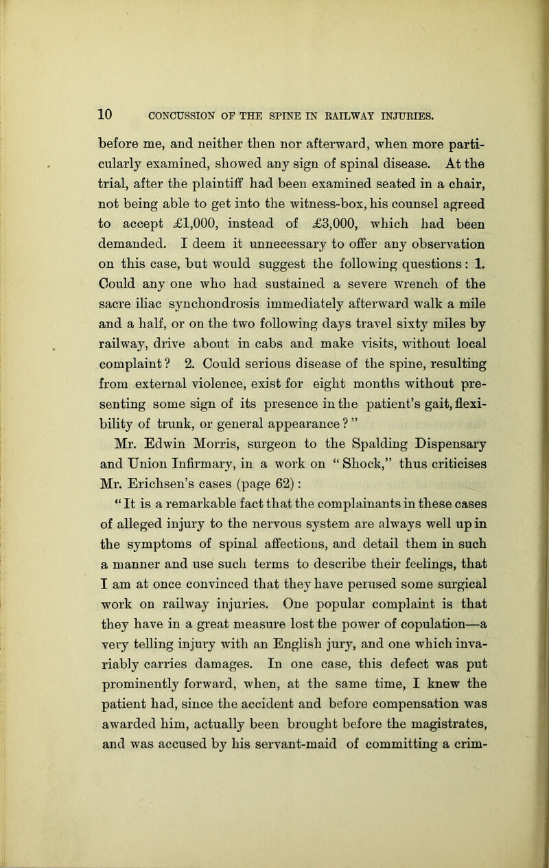 before me, and neither then nor afterward, when more parti- cularly examined, showed any sign of spinal disease. At the trial, after the plaintiff had been examined seated in a chair, not being able to get into the witness-box, his counsel agreed to accept XI,000, instead of X3,000, which had been demanded. I deem it unnecessary to offer any observation on this case, but would suggest the following questions: 1. Could any one who had sustained a severe wrench of the sacre iliac synchondrosis immediately afterward walk a mile and a half, or on the two following days travel sixty miles by railway, drive about in cabs and make visits, without local complaint ? 2. Could serious disease of the spine, resulting from external violence, exist for eight months without pre- senting some sign of its presence in the patient’s gait, flexi- bility of trunk, or general appearance ? ” Mr. Edwin Morris, surgeon to the Spalding Dispensary and Union Infirmary, in a work on “ Shock,” thus criticises Mr. Erichsen’s cases (page 62): “ It is a remarkable fact that the complainants in these cases of alleged injury to the nervous system are always well up in the symptoms of spinal affections, and detail them in such a manner and use such terms to describe their feelings, that I am at once convinced that they have perused some surgical work on railway injuries. One popular complaint is that they have in a great measure lost the power of copulation—a very telling injury with an English jury, and one which inva- riably carries damages. In one case, this defect was put prominently forward, when, at the same time, I knew the patient had, since the accident and before compensation was awarded him, actually been brought before the magistrates, and was accused by his servant-maid of committing a crim-