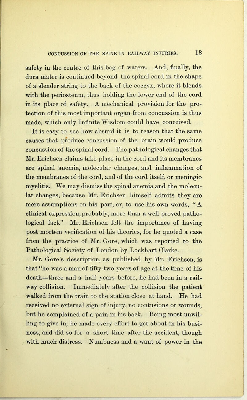 safety in the centre of this bag of waters. And, finally, the dura mater is continued beyond the spinal cord in the shape of a slender string to the back of the coccyx, where it blends with the periosteum, thus holding the lower end of the cord in its place of safety. A mechanical provision for the pro- tection of this most important organ from concussion is thus made, which only Infinite Wisdom could have conceived. It is easy to see how absurd it is to reason that the same causes that produce concussion of the brain would produce concussion of the spinal cord. The pathological changes that Mr. Ericlisen claims take place in the cord and its membranes are spinal anemia, molecular changes, and inflammation of the membranes of the cord, and of the cord itself, or meningio myelitis. We may dismiss the spinal anemia and the molecu- lar changes, because Mr. Erichsen himself admits they are mere assumptions on his part, or, to use his own words, “A clinical expression, probably, more than a well proved patho- logical fact.” Mr. Erichsen felt the importance of having post mortem verification of his theories, for he quoted a case from the practice of Mr. Gore, which was reported to the Pathological Society of London by Lockhart Clarke. Mr. Gore’s description, as published by Mr. Erichsen, is that “he was a man of fifty-two years of age at the time of his death—three and a half years before, he had been in a rail- way collision. Immediately after the collision the patient walked from the train to the station close at hand. He had received no external sign of injury, no contusions or wounds, but he complained of a pain in his back. Being most unwil- ling to give in, he made every effort to get about in his busi- ness, and did so for a short time after the accident, though with much distress. Numbness and a want of power in the