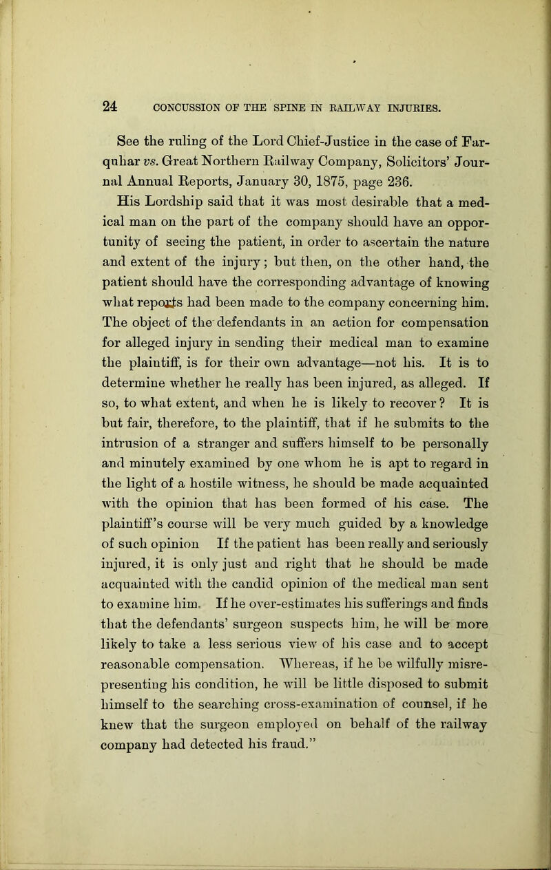 See the ruling of the Lord Chief-Justice in the case of Far- quhar vs. Great Northern Railway Company, Solicitors’ Jour- nal Annual Reports, January 30, 1875, page 236. His Lordship said that it was most desirable that a med- ical man on the part of the company should have an oppor- tunity of seeing the patient, in order to ascertain the nature and extent of the injury; but then, on the other hand, the patient should have the corresponding advantage of knowing what repots had been made to the company concerning him. The object of the defendants in an action for compensation for alleged injury in sending their medical man to examine the plaintiff, is for their own advantage—not his. It is to determine whether he really has been injured, as alleged. If so, to what extent, and when he is likely to recover ? It is but fair, therefore, to the plaintiff, that if he submits to the intrusion of a stranger and suffers himself to be personally and minutely examined by one whom he is apt to regard in the light of a hostile witness, he should be made acquainted with the opinion that has been formed of his case. The plaintiff’s course will be very much guided by a knowledge of such opinion If the patient has been really and seriously injured, it is only just and right that he should be made acquainted with the candid opinion of the medical man sent to examine him. If he over-estimates his sufferings and finds that the defendants’ surgeon suspects him, he will be more likely to take a less serious view of his case and to accept reasonable compensation. Whereas, if he be wilfully misre- presenting his condition, he will be little disposed to submit himself to the searching cross-examination of counsel, if he knew that the surgeon employed on behalf of the railway company had detected his fraud.”
