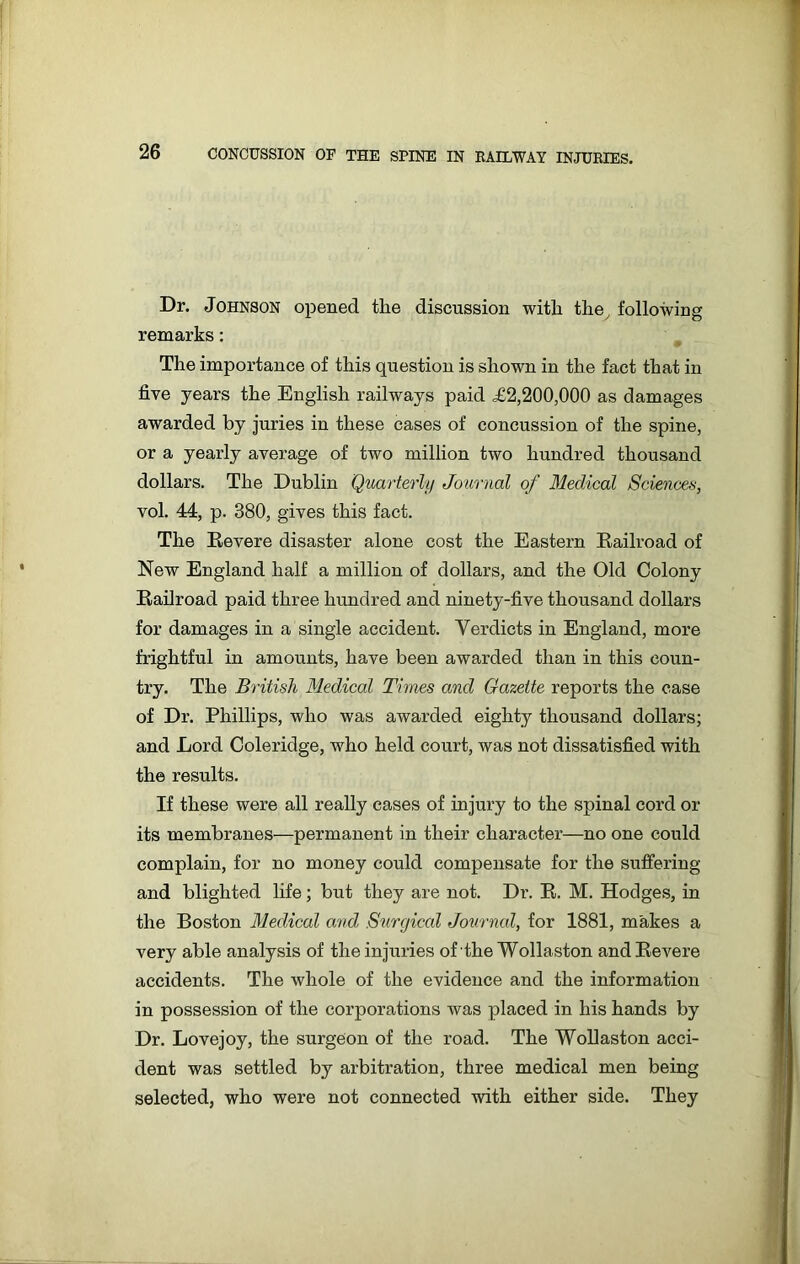 Dr. Johnson opened the discussion with the , following remarks: The importance of this question is shown in the fact that in five years the English railways paid £2,200,000 as damages awarded by juries in these cases of concussion of the spine, or a yearly average of two million two hundred thousand dollars. The Dublin Quarterly Journal of Medical Sciences, vol. 44, p. 380, gives this fact. The Revere disaster alone cost the Eastern Railroad of New England half a million of dollars, and the Old Colony Railroad paid three hundred and ninety-five thousand dollars for damages in a single accident. Verdicts in England, more frightful in amounts, have been awarded than in this coun- try. The British Medical Times and Gazette reports the case of Dr. Phillips, who was awarded eighty thousand dollars; and Lord Coleridge, who held court, was not dissatisfied with the results. If these were all really cases of injury to the spinal cord or its membranes—permanent in their character—no one could complain, for no money could compensate for the suffering and blighted life; but they are not. Dr. R. M. Hodges, in the Boston Medical and Surgical Journal, for 1881, makes a very able analysis of the injuries of the Wollaston and Revere accidents. The whole of the evidence and the information in possession of the corporations was placed in his hands by Dr. Lovejoy, the surgeon of the road. The Wollaston acci- dent was settled by arbitration, three medical men being selected, who were not connected with either side. They