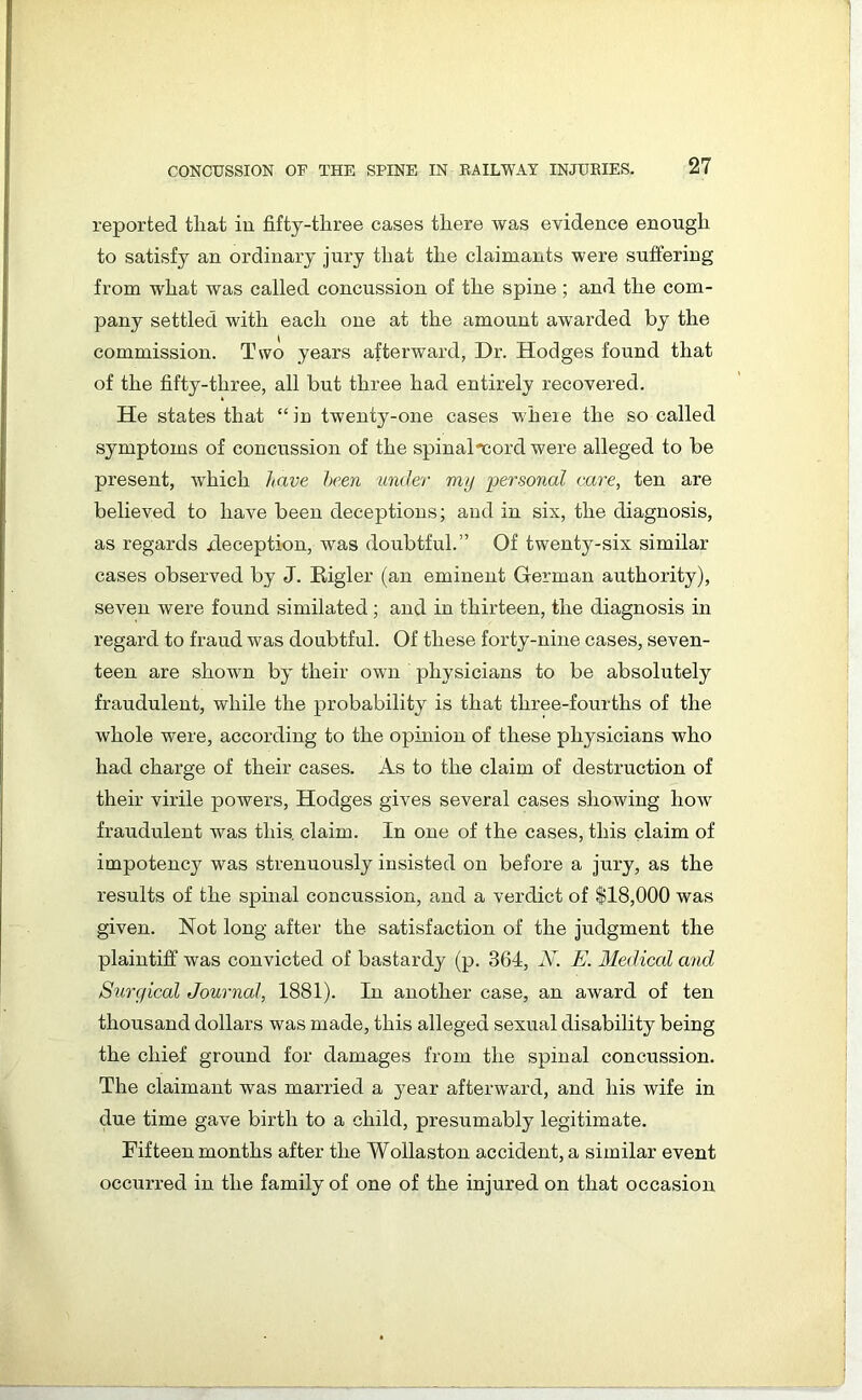 reported tliat in fiftj-tliree cases there was evidence enough to satisfy an ordinary jury that the claimants were suffering from what was called concussion of the spine ; and the com- pany settled with each one at the amount awarded by the commission. Two years afterward, Dr. Hodges found that of the fifty-three, all but three had entirely recovered. He states that “in twenty-one cases wheie the so called symptoms of concussion of the spinal -cord were alleged to be present, which have been under my personal care, ten are believed to have been deceptions; and in six, the diagnosis, as regards xleception, was doubtful.” Of twenty-six similar cases observed by J. Bigler (an eminent German authority), seven were found similated; and in thirteen, the diagnosis in regard to fraud was doubtful. Of these forty-nine cases, seven- teen are shown by their own physicians to be absolutely fraudulent, while the probability is that three-fourths of the whole were, according to the opinion of these physicians who had charge of their cases. As to the claim of destruction of their virile powers, Hodges gives several cases showing how fraudulent was this, claim. In one of the cases, this claim of impotency was strenuously insisted on before a jury, as the results of the spinal concussion, and a verdict of $18,000 was given. Not long after the satisfaction of the judgment the plaintiff was convicted of bastardy (p. 364, N. E. Medical and Surgical Journal, 1881). In another case, an award of ten thousand dollars was made, this alleged sexual disability being the chief ground for damages from the spinal concussion. The claimant was married a year afterward, and his wife in due time gave birth to a child, presumably legitimate. Fifteen months after the Wollaston accident, a similar event occurred in the family of one of the injured on that occasion