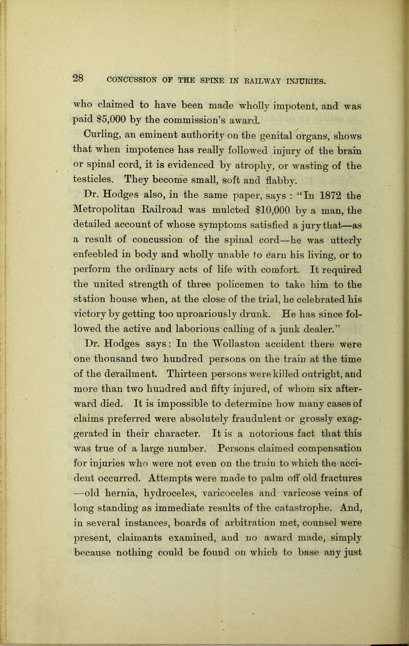 who claimed to have been made wholly impotent, and was paid $5,000 by the commission’s award. Curling, an eminent authority on the genital organs, shows that when impotence has really followed injury of the brain or spinal cord, it is evidenced by atrophy, or wasting of the testicles. They become small, soft and flabby. Dr. Hodges also, in the same paper, says : “In 1872 the Metropolitan Eailroad was mulcted $10,000 by a man, the detailed account of whose symptoms satisfied a jury that—as a result of coucussion of the spinal cord—he was utterly enfeebled in body and wholly unable to earn his living, or to perform the ordinary acts of life with comfort. It required the united strength of three policemen to take him to the station house when, at the close of the trial, he celebrated his victory by getting too uproariously drunk. He has since fol- lowed the active and laborious calling of a junk dealer.” Dr. Hodges says: In the Wollaston accident there were one thousand two hundred persons on the train at the time of the derailment. Thirteen persons were killed outright, and more than two hundred and fifty injured, of whom six after- ward died. It is impossible to determine how many cases of claims preferred were absolutely fraudulent or grossly exag- gerated in their character. It is a notorious fact that this was true of a large number. Persons claimed compensation for injuries who were not even on the train to which the acci- dent occurred. Attempts were made to palm off old fractures —old hernia, hydroceles, varicoceles and varicose veins of long standing as immediate results of the catastrophe. And, in several instances, boards of arbitration met, counsel were present, claimants examined, and no award made, simply because nothing could be found on which to base any just