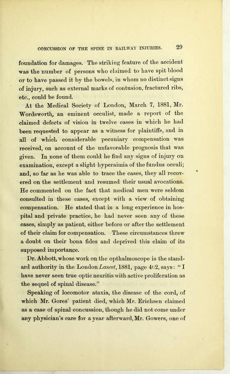foundation for damages. The striking feature of the accident was the number of persons who claimed to have spit blood or to have passed it by the bowels, in whom no distinct signs of injury, such as external marks of contusion, fractured ribs, etc., could be found. At the Medical Society of London, March 7, 1881, Mr. Wordsworth, an eminent occulist, made a report of the claimed defects of vision in twelve cases in which he had been requested to appear as a Avitness for plaintiffs, and in all of which considerable pecuniary compensation was received, on account of the unfavorable prognosis that was given. In none of them could he find any signs of injury on examination, except a slight liyperaimia of the fundus occuli; and, so far as he was able to trace the cases, they all recov- ered on the settlement and resumed their usual avocations. He commented on the fact that medical men were seldom consulted in these cases, except with a view of obtaining compensation. He stated that in a long experience in hos- pital and private practice, he had never seen any of these cases, simply as patient, either before or after the settlement of their claim for compensation. These circumstances threw a doubt on their bona tides and deprived this claim of its supposed importance. Dr. Abbott, whose work on the opthalmoscope is the stand- ard authority in the London Lancet, 1881, page 4li2, says: “ I have never seen true optic neuritis Avith active proliferation as the sequel of spinal disease.” Speaking of locomotor ataxia, the disease of the cord, of which Mr. Gores’ patient died, which Mr. Erichsen claimed as a case of spinal concussion, though he did not come under any physician’s care for a year afterward, Mr. Gowers, one of