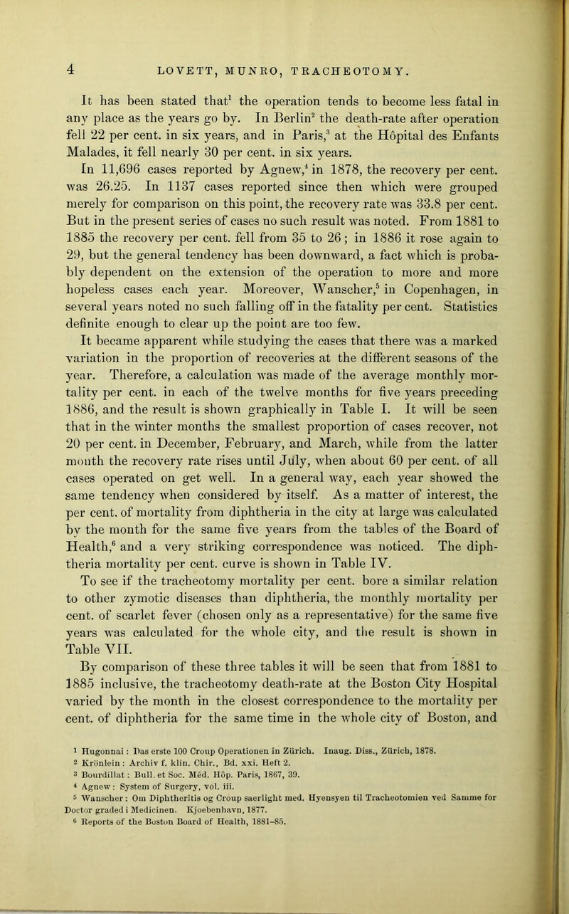 It has been stated that1 the operation tends to become less fatal in any place as the years go by. In Berlin2 the death-rate after operation fell 22 per cent, in six years, and in Paris,3 at the Hopital des Enfants Malades, it fell nearly 30 per cent, in six years. In 11,696 cases reported by Agnew,4 in 1878, the recovery per cent, was 26.25. In 1137 cases reported since then which were grouped merely for comparison on this point, the recovery rate was 33.8 per cent. But in the present series of cases no such result was noted. From 1881 to 1885 the recovery per cent, fell from 35 to 26; in 1886 it rose again to 29, but the general tendency has been downward, a fact which is proba- bly dependent on the extension of the operation to more and more hopeless cases each year. Moreover, Wanscher,5 in Copenhagen, in several years noted no such falling off in the fatality per cent. Statistics definite enough to clear up the point are too few. It became apparent while studying the cases that there was a marked variation in the proportion of recoveries at the different seasons of the year. Therefore, a calculation was made of the average monthly mor- tality per cent, in each of the twelve months for five years preceding 1886, and the result is shown graphically in Table I. It will be seen that in the winter months the smallest proportion of cases recover, not 20 per cent, in December, February, and March, while from the latter month the recovery rate rises until July, when about 60 per cent, of all cases operated on get well. In a general way, each year showed the same tendency when considered by itself. As a matter of interest, the per cent, of mortality from diphtheria in the city at large was calculated bv the month for the same five years from the tables of the Board of Health,6 and a very striking correspondence was noticed. The diph- theria mortality per cent, curve is shown in Table IV. To see if the tracheotomy mortality per cent, bore a similar relation to other zymotic diseases than diphtheria, the monthly mortality per cent, of scarlet fever (chosen only as a representative) for the same five years was calculated for the whole city, and the result is shown in Table VII. By comparison of these three tables it will be seen that from 1881 to 1885 inclusive, the tracheotomy death-rate at the Boston City Hospital varied by the month in the closest correspondence to the mortality per cent, of diphtheria for the same time in the whole city of Boston, and 1 Hugonnai: Das erste 100 Croup Operationen in Zurich. Inaug. Diss., Ziiricb, 1878. 2 Kronlein: Arcliiv f. klin. Chir., Bd. xxi. Heft 2. 3 Bourdillat: Bull.etSoc. Med. Hop. Paris, 1867, 39. 4 Agnew: System of Surgery, vol. iii. 5 Wanscher: Om Diphtheritis og Croup saerlight med. Hyensyen til Tracheotomien ved Samme for Doctor graded i Medicinen. Kjoebenhavn, 1877. ° Reports of the Boston Board of Health, 1881-85.