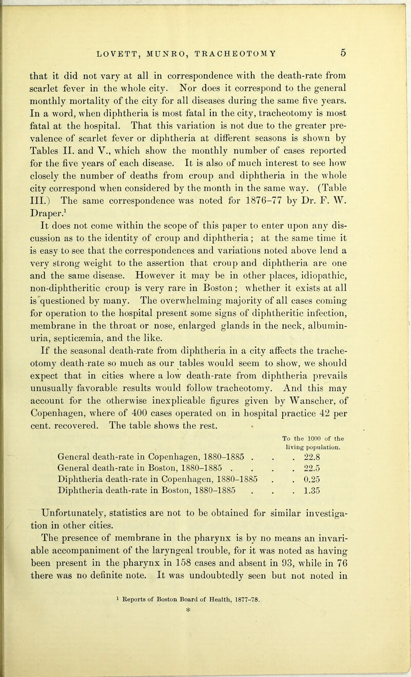 that it did not vary at all in correspondence with the death-rate from scarlet fever in the whole city. Nor does it correspond to the general monthly mortality of the city for all diseases during the same five years. In a word, when diphtheria is most fatal in the city, tracheotomy is most fatal at the hospital. That this variation is not due to the greater pre- valence of scarlet fever or diphtheria at different seasons is shown by Tables II. and V., which show the monthly number of cases reported for the five years of each disease. It is also of much interest to see how closely the number of deaths from croup and diphtheria in the whole city correspond when considered by the month in the same way. (Table III.) The same correspondence was noted for 1876-77 by Dr. F. W. Draper.1 It does not come within the scope of this paper to enter upon any dis- cussion as to the identity of croup and diphtheria; at the same time it is easy to see that the correspondences and variatious noted above lend a very strong weight to the assertion that croup and diphtheria are one and the same disease. However it may be in other places, idiopathic, non-diphtheritic croup is very rare in Boston; whether it exists at all is questioned by many. The overwhelming majority of all cases coming for operation to the hospital present some signs of diphtheritic infection, membrane in the throat or nose, enlarged glands in the neck, albumin- uria, septicaemia, and the like. If the seasonal death-rate from diphtheria in a city affects the trache- otomy death-rate so much as our tables would seem to show, we should expect that in cities where a low death-rate from diphtheria prevails unusually favorable results would follow tracheotomy. And this may account for the otherwise inexplicable figures given by Wanscher, of Copenhagen, where of 400 cases operated on in hospital practice 42 per cent, recovered. The table shows the rest. To the 1000 of the living population. General death-rate in Copenhagen, 1880-1885 . . . 22.8 General death-rate in Boston, 1880-1885 .... 22.5 Diphtheria death-rate in Copenhagen, 1880-1885 . . 0.25 Diphtheria death-rate in Boston, 1880-1885 . . .1.35 Unfortunately, statistics are not to be obtained for similar investiga- tion in other cities. The presence of membrane in the pharynx is by no means an invari- able accompaniment of the laryngeal trouble, for it was noted as having been present in the pharynx in 158 cases and absent in 93, while in 76 there was no definite note. It was undoubtedly seen but not noted in