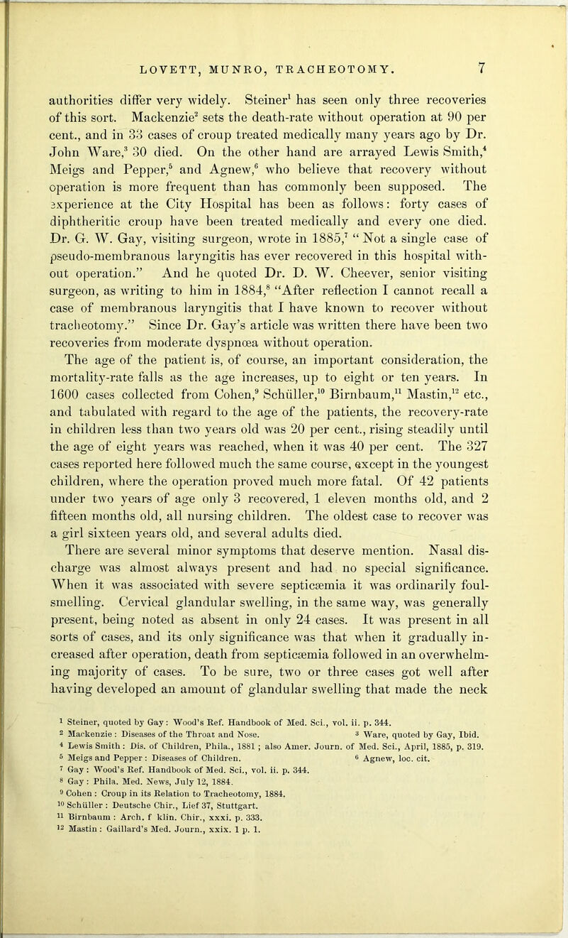 authorities differ very widely. Steiner1 has seen only three recoveries of this sort. Mackenzie2 sets the death-rate without operation at 90 per cent., and in 33 cases of croup treated medically many years ago by Dr. John Ware,3 30 died. On the other hand are arrayed Lewis Smith,4 Meigs and Pepper,5 and Agnew,6 who believe that recovery without operation is more frequent than has commonly been supposed. The experience at the City Hospital has been as follows: forty cases of diphtheritic croup have been treated medically and every one died. Dr. G. W. Gay, visiting surgeon, wrote in 1885,7 “ Not a single case of pseudo-membranous laryngitis has ever recovered in this hospital with- out operation.” And he quoted Dr. D. W. Cheever, senior visiting surgeon, as writing to him in 1884,8 “After reflection I cannot recall a case of membranous laryngitis that I have known to recover without tracheotomy.” Since Dr. Gay’s article was written there have been two recoveries from moderate dyspnoea without operation. The age of the patient is, of course, an important consideration, the mortality-rate falls as the age increases, up to eight or ten years. In 1600 cases collected from Cohen,9 Schuller,10 Birnbaum,11 Mastin,12 etc., and tabulated with regard to the age of the patients, the recovery-rate in children less than two years old was 20 per cent., rising steadily until the age of eight years was reached, when it was 40 per cent. The 327 cases reported here followed much the same course, except in the youngest children, where the operation proved much more fatal. Of 42 patients under two years of age only 3 recovered, 1 eleven months old, and 2 fifteen months old, all nursing children. The oldest case to recover was a girl sixteen years old, and several adults died. There are several minor symptoms that deserve mention. Nasal dis- charge was almost always present and had no special significance. When it was associated with severe septicaemia it was ordinarily foul- smelling. Cervical glandular swelling, in the same way, was generally present, being noted as absent in only 24 cases. It was present in all sorts of cases, and its only significance was that when it gradually in- creased after operation, death from septicaemia followed in an overwhelm- ing majority of cases. To be sure, two or three cases got well after having developed an amount of glandular swelling that made the neck 1 Steiner, quoted by Gay: Wood’s Ref. Handbook of Med. Sci., vol. ii. p. 344. 2 Mackenzie : Diseases of the Throat and Nose. 3 Ware, quoted by Gay, Ibid. 4 Lewis Smith: Dis. of Children, Phila., 1881 ; also Amer. Journ. of Med. Sci., April, 1885, p. 319. 5 Meigs and Pepper: Diseases of Children. 6 Agnew, loc. cit. 7 Gay : Wood’s Ref. Handbook of Med. Sci., vol. ii. p. 344. 8 Gay : Phila. Med. News, July 12, 1884. 9 Cohen : Croup in its Relation to Tracheotomy, 1884. 10 Schuller : Deutsche Chir., Lief 37, Stuttgart. 11 Birnbaum : Arch, f klin. Chir., xxxi. p. 333. 12 Mastin : Gaillard’s Med. Journ., xxix. 1 p. 1.