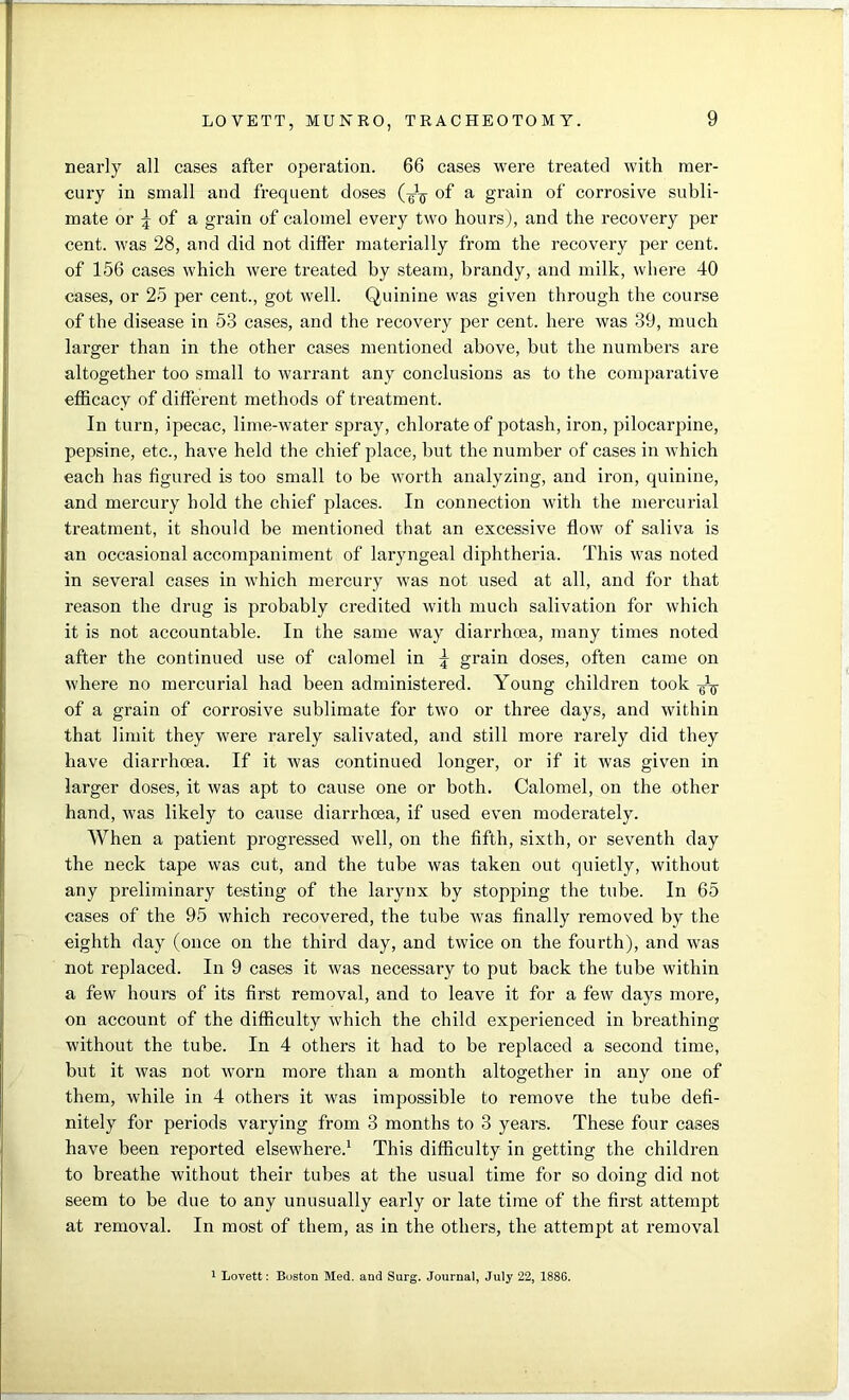 nearly all cases after operation. 66 cases were treated with mer- cury in small and frequent doses (-^ of a grain of corrosive subli- mate or \ of a grain of calomel every two hours), and the recovery per cent, was 28, and did not differ materially from the recovery per cent, of 156 cases which were treated by steam, brandy, and milk, where 40 cases, or 25 per cent., got well. Quinine was given through the course of the disease in 53 cases, and the recovery per cent, here was 39, much larger than in the other cases mentioned above, but the numbers are altogether too small to warrant any conclusions as to the comparative efficacy of different methods of treatment. In turn, ipecac, lime-water spray, chlorate of potash, iron, pilocarpine, pepsine, etc., have held the chief place, but the number of cases in which each has figured is too small to be worth analyzing, and iron, quinine, and mercury hold the chief places. In connection with the mercurial treatment, it should be mentioned that an excessive flow of saliva is an occasional accompaniment of laryngeal diphtheria. This was noted in several cases in which mercury was not used at all, and for that reason the drug is probably credited with much salivation for which it is not accountable. In the same way diarrhoea, many times noted after the continued use of calomel in \ grain doses, often came on where no mercurial had been administered. Young children took g-1-^ of a grain of corrosive sublimate for two or three days, and within that limit they were rarely salivated, and still more rarely did they have diarrhoea. If it was continued longer, or if it was given in larger doses, it was apt to cause one or both. Calomel, on the other hand, was likely to cause diarrhoea, if used even moderately. When a patient progressed well, on the fifth, sixth, or seventh day the neck tape was cut, and the tube was taken out quietly, without any preliminary testing of the larynx by stopping the tube. In 65 cases of the 95 which recovered, the tube was finally removed by the eighth day (once on the third day, and twice on the fourth), and was not replaced. In 9 cases it was necessary to put back the tube within a few hours of its first removal, and to leave it for a few days more, on account of the difficulty which the child experienced in breathing without the tube. In 4 others it had to be replaced a second time, but it was not worn more than a month altogether in any one of them, while in 4 others it was impossible to remove the tube defi- nitely for periods varying from 3 months to 3 years. These four cases have been reported elsewhere.1 This difficulty in getting the children to breathe without their tubes at the usual time for so doing did not seem to be due to any unusually early or late time of the first attempt at removal. In most of them, as in the others, the attempt at removal 1 Lovett: Boston Med. and Surg. Journal, July 22, 1886.