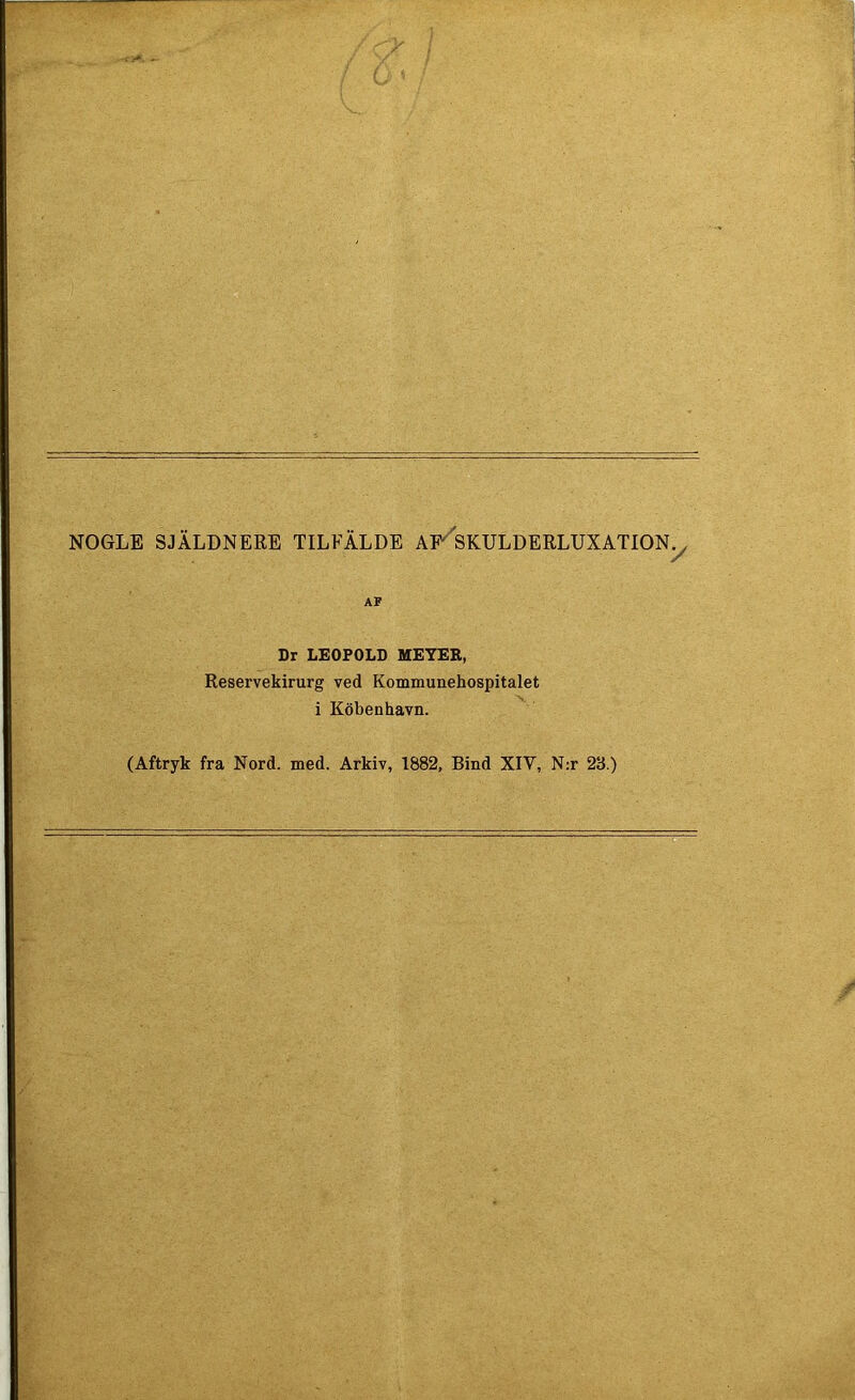 NOGLE SJÄLDNERE TILFÄLDE AF SKULDERLUXATIONy AF Dr LEOPOLD MEYER, Reservekirurg ved Kommunehospitalet i Köbenhavn. (Aftryk fra Nord. med. Arkiv, 1882, Bind XIV, N:r 28.)