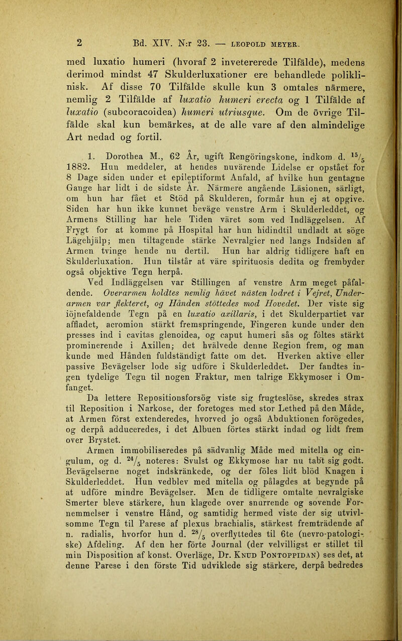 med luxatio humeri (hvoraf 2 invetererede Tilfälde), medens derimod mindst 47 Skulderluxationer ere behandlede polikli- nisk. Af disse 70 Tilfälde skulle kun 3 omtales närmere, nemlig 2 Tilfälde af luxatio humeri erecta og 1 Tilfälde af luxatio (subcoracoidea) humeri utriusque. Om de övrige Til- fälde skal kun bemärkes, at de alle vare af den almindelige Art nedad og fortil. 1. Dorotbea M., 62 Ar, ugift Rengöringskone, indkom d. 15/5 1882. Huu meddeler, at hendes nu värende Lidelse er opstået for 8 Dage siden under et epileptiformt Anfald, af hvilke hun gentagne Gange har lidt i de sidste Är. Närmere angående Läsionen, särligt, om hun har fået et Stöd på Skulderen, formår hun ej at opgive. Siden har hun ikke kunnet beväge venstre Arm i Skulderleddet, og Armens Stilling har hele Tiden väret som ved Indläggelsen. Af Frygt for at komme på Hospital har hun hidindtil undladt at söge Lägehjälp; men tiltagende stärke Nevralgier ned langs Indsiden af Armen tvinge hende nu dertil. Hun har aldrig tidligere haft en Skulderluxation. Hun tilstår at väre spirituosis dedita og frembyder også objektive Tegn herpå. Ved Indläggelsen var Stillingen af venstre Arm meget påfal- dende. Överarmen holdtes nemlig liävet nästen lodret i Vejret, Under- armen var flekteret, og Handen stöttedes mod Hovedet. l)er viste sig iöjnefaldende Tegn på en luxatio axillaris, i det Skulderpartiet var affladet, acromion stärkt fremspringende, Fingeren kunde under den presses ind i cavitas glenoidea, og caput humeri sås og föltes stärkt prominerende i Axillen; det hvälvede denne Region frem, og man kunde med Hånden fuldständigt fatte om det. Hverken aktive eller passive Bevägelser lode sig udföre i Skulderleddet. Der fandtes in- gen tydelige Tegn til nogen Fraktur, men talrige Ekkymoser i Om- fanget. Da lettere Repositionsforsög viste sig frugteslöse, skredes strax til Reposition i Narkose, der foretoges med stor Lethed på den Måde, at Armen först extenderedes, hvorved jo også Abduktionen forögedes, og derpå adduceredes, i det Albuen förtes stärkt indad og lidt frem over Brystet. Armen immobiliseredes på sädvanlig Måde med mitella og cin- gulum, og d. 2<y5 noteres: Svulst og Ekkymose har nu tab't sig godt. Bevägelserne noget indskränkede, og der föles lidt blöd Knagen i Skulderleddet. Hun vedblev med mitella og pålagdes at begynde på at udföre mindre Bevägelser. Men de tidligere omtalte nevralgiske Smerter bleve stärkere, hun klagede over snurrende og sovende For- nemmelser i venstre Hånd, og samtidig herraed viste der sig utvivl- somme Tegn til Parese af plexus brachialis, stärkest fremträdende af n. radialis, hvorfor hun d. 28/5 overflyttedes til 6te (nevro-patologi- ske) Afdeling. Af den her förte Journal (der velvilligst er stillet til min Disposition af konst. Överläge, Dr. Knud Pontoppidan) ses det, at denne Parese i den förste Tid udviklede sig stärkere, derpå bedredes