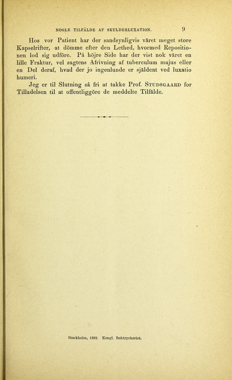Hos vor Patient har der sandsynligvis väret meget store Kapselrifter, at dömme efter den Lethed, hvormed Repositio- nen lod sig udföre. På höjre Side har der vist nok väret en lille Fraktur, vel sagtens Afrivning af tuberculum majus eller en Del deraf, hvad der jo ingenlunde er själdent ved luxatio humeri. Jeg er til Slutning så fri at takke Prof. Studsgaard for Tilladelsen til at offentliggöre de meddelte Tilfälde. Stockholm, 1882. Kongl. Boktryckeriet.
