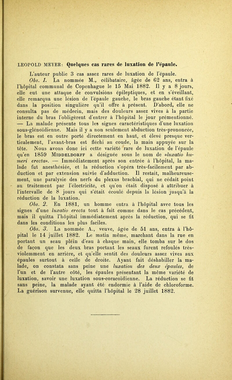 LEOPOLD MEYER: Quelques cas rares de luxation de 1’épaule. L’auteur publie 3 cas assez rares de luxation de 1’épaule. Obs. 1. La nomrnée M., célibataire, ågée de 62 ans, entra å 1’liopital commuual de Copenhague le 15 Mai 1882. Il y a 8 jours, elle eut une attaque de convulsions épileptiques, et en s’éveillant, elle reraarqua une lésion de 1’épaule gauche, le bras gauche étant fixé dans la position singuliére qu’il offre å présent. D’abord, elle ne consulta pas de médecin, mais des douleurs assez vives å la partie interne du bras 1’obligérent d’entrer å 1’hopital le jour prémentionné. — La malade présente tous les signes caractéristiques d’une luxation sous-glénoidienne. Mais il y a non seulement abduction trés-prononcée, le bras est en outre porté directement en haut, et élevé presque ver- ticalement, l’avant-bras est fléchi au coude, la main appuyée sur la tete. Nous avons donc ici cette variété rare de luxation de 1’épaule qu’en 1859 Middeldorff a désignée sous le nom de »luxatio liu- meri erecta». — Immédiatement apres son entrée å 1’hopital, la ma- lade fut anesthésiée, et la réduction s’opéra trés-facilement par ab- duction et par extension suivie d’adduction. Il restait, malheureuse- ment, une paralysie des nerfs du plexus brachial, qui ne cédait point au traitement par 1’électricité, et qu’on était disposé å attribuer å 1’intervalle de 8 jours qui s’était écoulé depuis la lésion jusqu’å la réduction de la luxation. Obs. 2. En 1881, un homme entra å 1’hopital avec tous les signes d’une luxatio erecta tout å fait comme dans le cas précédent, mais il quitta 1’höpital immédiatement aprés la réduction, qui se fit dans les conditions les plus faciles. Obs. 3. La nomrnée A., veuve, ågée de 51 ans, entra å l’ho- pital le 14 juillet 1882. Le matin méme, marchant dans la rue en portant un seau plein d’eau å chaque main, elle tomba sur le dos de fapon que les deux bras portant les seaux furent refoulés trés- violemment en arriére, et qu’elle sentit des douleurs assez vives aux épaules surtout å celle de droite. Ayant fait déshabiller la ma- lade, on constata sans peine une luxation des deux épaules, de l’un et de l’autre cöté, les épaules présentant la méme variété de luxation, savoir une luxation sous-coracoidienne. La réduction se fit sans peine, la malade ayant été endormie å l’aide de chloroforme.