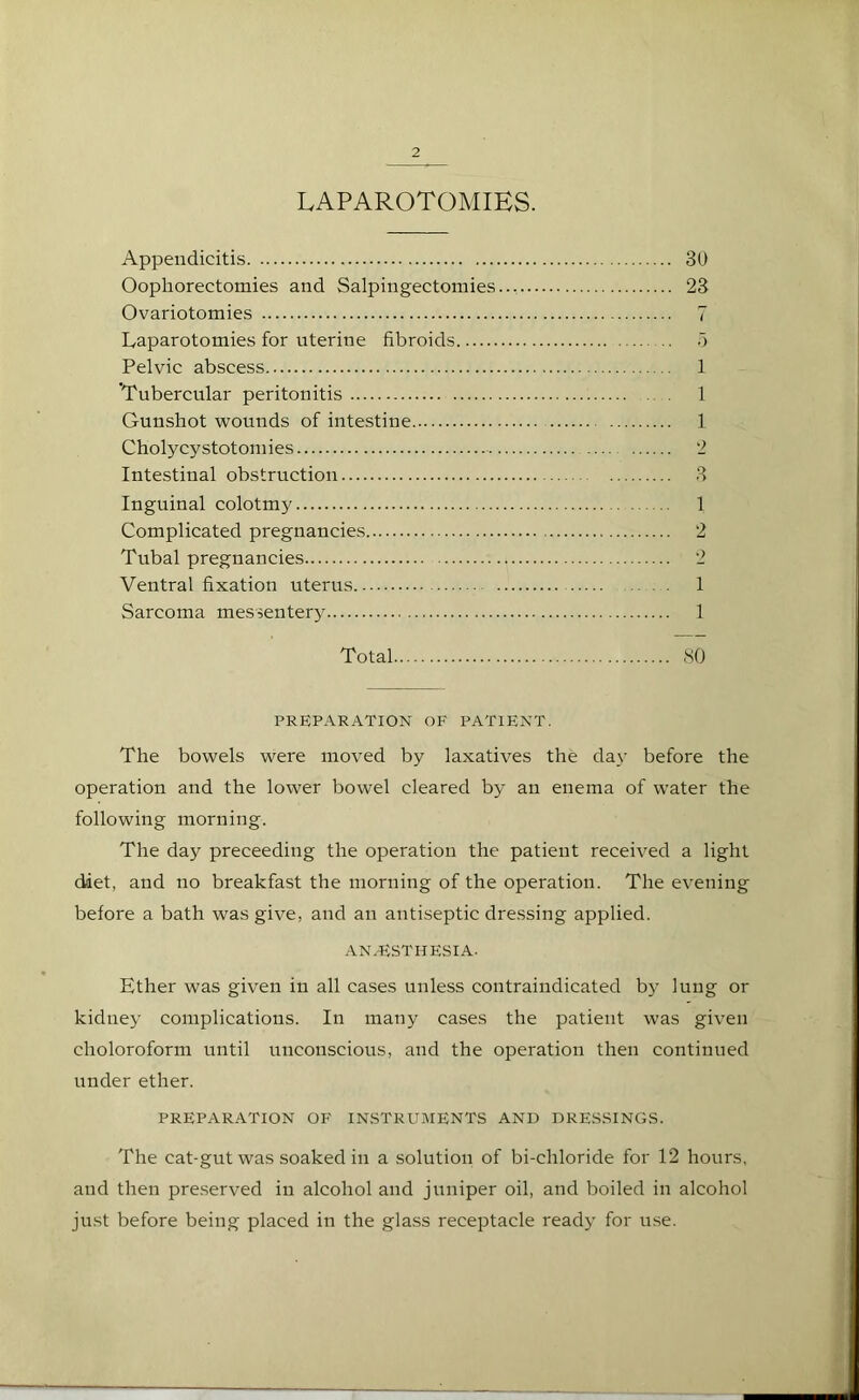 LAPAROTOMIES. Appendicitis 30 Oophorectomies and Salpingectomies.., 23 Ovariotomies 7 Laparotomies for uterine fibroids 5 Pelvic abscess 1 'Tubercular peritonitis 1 Gunshot wounds of intestine 1 Cholycystotomies 2 Intestinal obstruction 3 Inguinal colotmy 1 Complicated pregnancies 2 Tubal pregnancies 2 Ventral fixation uterus 1 Sarcoma messentery 1 Total 80 PREPARATION OF PATIENT. The bowels were moved by laxatives the day before the operation and the lower bowel cleared by an enema of water the following morning. The day preceeding the operation the patient received a light diet, and no breakfast the morning of the operation. The evening before a bath was give, and an antiseptic dressing applied. ANAESTHESIA- Ether was given in all cases unless contraindicated by lung or kidney complications. In many cases the patient was given clioloroform until unconscious, and the operation then continued under ether. PREPARATION OF INSTRUMENTS AND DRESSINGS. The cat-gut was soaked in a solution of bi-chloride for 12 hours, and then preserved in alcohol and juniper oil, and boiled in alcohol just before being placed in the glass receptacle ready for use.