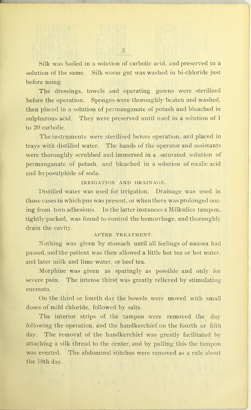 solution of the same. Silk worm gut was washed in bi-chloride just before using. The dressings, towels and operating gowns were sterilized before the operation. Sponges were thoroughly btaten and washed, then placed in a solution of permanganate of potash and bleached in sulphurous acid. They were preserved until used in a solution of 1 to 20 carbolic. The instruments were sterilized before operation, and placed in trays with distilled water. The hands of the operator and assistants were thoroughly scrubbed and immersed in a saturated solution of permanganate of potash, and bleached in a solution of oxalic acid and hyposulpliide of soda. IRRIGATION AND DRAINAGE. Distilled water was used for irrigation. Drainage was used in those cases in which pus was present, or when there was prolonged ooz- ing from torn adhesions. In the latter instances a Milkulicz tampon, tightly-packed, was found to control the hemorrhage, and thoroughly drain the cavity. AFTER TREATMENT. Nothing was given by stomach until all feelings of nausea had passed, and the patient was then allowed a little hot tea or hot water, and later milk and lime water, or beef tea. Morphine was given as sparingly as possible and only for severe pain. The intense thirst was greatly relieved by stimulating enemata. On the third or fourth day the bowels were moved with small doses of mild chloride, followed by salts. The interior strips of the tampon were removed the day following the operation, and the handkerchief on the fourth or fifth day. The removal of the handkerchief was greatly facilitated by attaching a silk thread to the center, and by pulling this the tampon was everted. The abdominal stitches were removed as a rule about the 10th day.