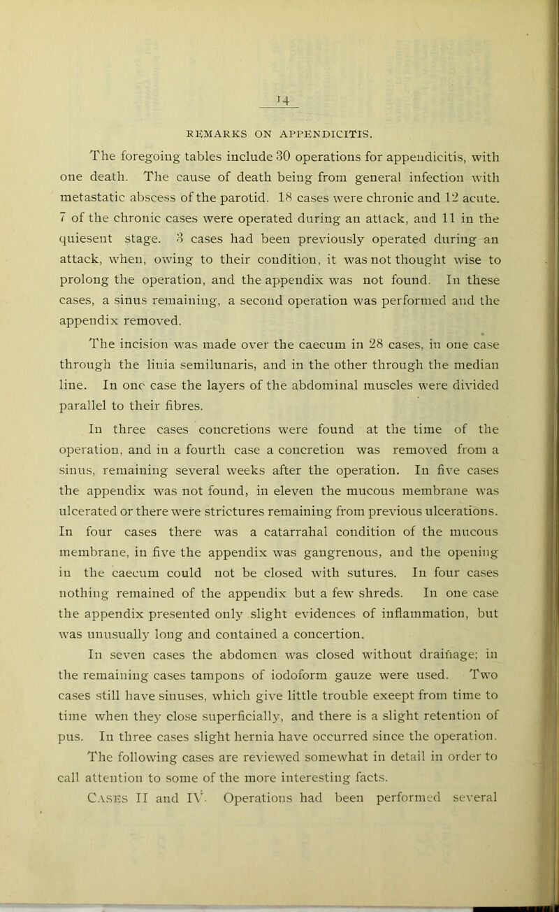 J4 REMARKS ON APPENDICITIS. The foregoing tables include 30 operations for appendicitis, with one death. The cause of death being from general infection with metastatic abscess of the parotid. 18 cases were chronic and 12 acute. 7 of the chronic cases were operated during an attack, and 11 in the quiesent stage. 3 cases had been previously operated during an attack, when, owing to their condition, it was not thought wise to prolong the operation, and the appendix was not found. In these cases, a sinus remaining, a second operation was performed and the appendix removed. The incision was made over the caecum in 28 cases, in one case through the litiia semilunaris, and in the other through the median line. In one case the layers of the abdominal muscles were divided parallel to their fibres. In three cases concretions were found at the time of the operation, and in a fourth case a concretion was removed from a sinus, remaining several weeks after the operation. In five cases the appendix was not found, in eleven the mucous membrane was ulcerated or there were strictures remaining from previous ulcerations. In four cases there was a catarrahal condition of the mucous membrane, in five the appendix was gangrenous, and the opening in the caecum could not be closed with sutures. In four cases nothing remained of the appendix but a few shreds. In one case the appendix presented only slight evidences of inflammation, but was unusually long and contained a concertion. In seven cases the abdomen was closed without drainage; in the remaining cases tampons of iodoform gauze were used. Two cases still have sinuses, which give little trouble exeept from time to time when they close superficially, and there is a slight retention of pus. In three cases slight hernia have occurred since the operation. The following cases are reviewed somewhat in detail in order to call attention to some of the more interesting facts.