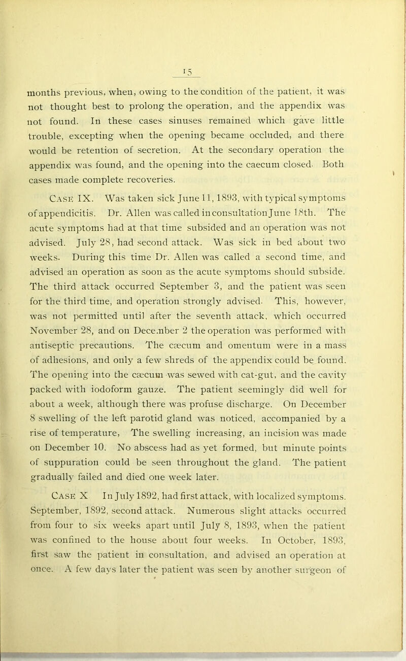 months previous, when, owing to the condition of the patient, it was not thought best to prolong the operation, and the appendix was not found. In these cases sinuses remained which gave little trouble, excepting when the opening became occluded, and there would be retention of secretion. At the secondary operation the appendix was found, and the opening into the caecum closed- Both cases made complete recoveries. Case IX. Was taken sick June 11,1893, with typical symptoms of appendicitis. Dr. Allen was called in consultation June 1.8th. The acute symptoms had at that time subsided and an operation was not advised. July 28, had second attack. Was sick in bed about two weeks. During this time Dr. Allen was called a second time, and advised an operation as soon as the acute symptoms should subside. The third attack occurred September 3, and the patient was seen for the third time, and operation strongly advised- This, however, was not permitted until after the seventh attack, which occurred November 28, and on December 2 the operation was performed with antiseptic precautions. The caecum and omentum wrere in a mass of adhesions, and only a few shreds of the appendix could be found. The opening into the caecum was sewed with cat-gut, and the cavity packed with iodoform gauze. The patient seemingly did well for about a week, although there was profuse discharge. On December 8 swelling of the left parotid gland was noticed, accompanied by a rise of temperature, The swelling increasing, an incision was made on December 10. No abscess had as yet formed, but minute points of suppuration could be seen throughout the gland. The patient graduall}’ failed and died one week later. Case X In July 1892, had first attack, wdth localized symptoms. September, 1892, second attack. Numerous slight attacks occurred from four to six weeks apart until July 8, 1893, when the patient was confined to the house about four weeks. In October, 1893, first saw the patient in consultation, and advised an operation at once. A few days later the patient was seen by another surgeon of