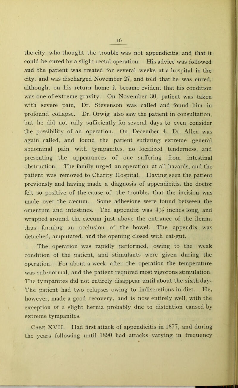 the city, who thought the trouble was not appendicitis, and that it could be cured by a slight rectal operation. His advice was followed and the patient was treated for several weeks at a hospital in the city, and was discharged November 27, and told that he was cured, although, on his return home it became evident that his condition was one of extreme gravity. On November 30, patient was taken with severe pain, Dr. Stevenson was called and found him in profound collapse. Dr. Orwig also saw the patient in consultation, but he did not rally sufficiently for several days to even consider the possibility of an operation. On December 4, Dr. Allen was again called, and found the patient suffering extreme general abdominal pain with tympanites, no localized tenderness, and presenting the appearances of one suffering from intestinal obstruction. The family urged an operation at all hazards, and the patient was removed to Charity Hospital. Having seen the patient previously and having made a diagnosis of appendicitis, the doctor felt so positive of the cause of the trouble, that the incision was made over the caecum. Some adhesions were found between the omentum and intestines. The appendix was 4^4 inches long, and wrapped around the caecum just above the entrance of the ileum, thus forming an occlusion of the bowel. The appendix was detached, amputated, and the opening closed with cat-gut. The operation was rapidly performed, owing to the weak condition of the patient, and stimulants were given during the operation. For about a week after the operation the temperature was sub-normal, and the patient required most vigorous stimulation. The tympanites did not entirely disappear until about the sixth day. The patient had two relapses owing to indiscretions in diet. He, however, made a good recovery, and is now entirely well, with the exception of a slight hernia probably due to distention caused by extreme tympanites. Case XVII. Had first attack of appendicitis in 1877, and during the years following until 1890 had attacks varying in frequency