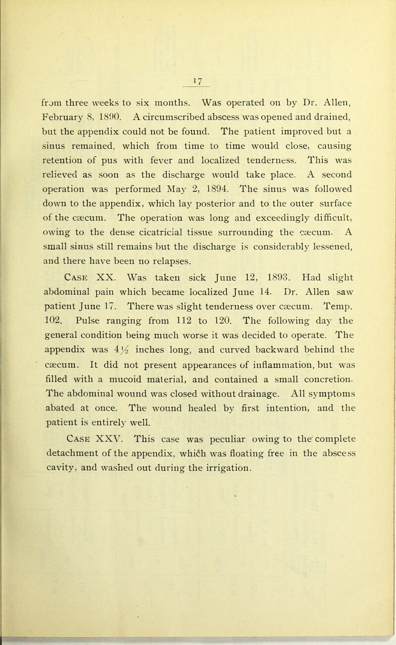 from three weeks to six months. Was operated on by Dr. Allen, February 8, 1890. A circumscribed abscess was opened and drained, but the appendix could not be found. The patient improved but a sinus remained, which from time to time would close, causing retention of pus with fever and localized tenderness. This was relieved as soon as the discharge would take place. A second operation was performed May 2, 1894. The sinus was followed down to the appendix, which lay posterior and to the outer surface of the caecum. The operation was long and exceedingly difficult, owing to the dense cicatricial tissue surrounding the caecum. A small sinus still remains but the discharge is considerably lessened, and there have been no relapses. Case XX. Was taken sick June 12, 1893. Had slight abdominal pain which became localized June 14. Dr. Allen saw patient June 17. There was slight tenderness over caecum. Temp. 102. Pulse ranging from 112 to 120. The following day the general condition being much worse it was decided to operate. The appendix was 4)4 inches long, and curved backward behind the caecum. It did not present appearances of inflammation, but was filled with a mucoid material, and contained a small concretion. The abdominal wound was closed without drainage. All symptoms abated at once. The wound healed by first intention, and the patient is entirely well. Case XXV. This case was peculiar owing to the complete detachment of the appendix, whiih was floating free in the abscess cavity, and washed out during the irrigation.