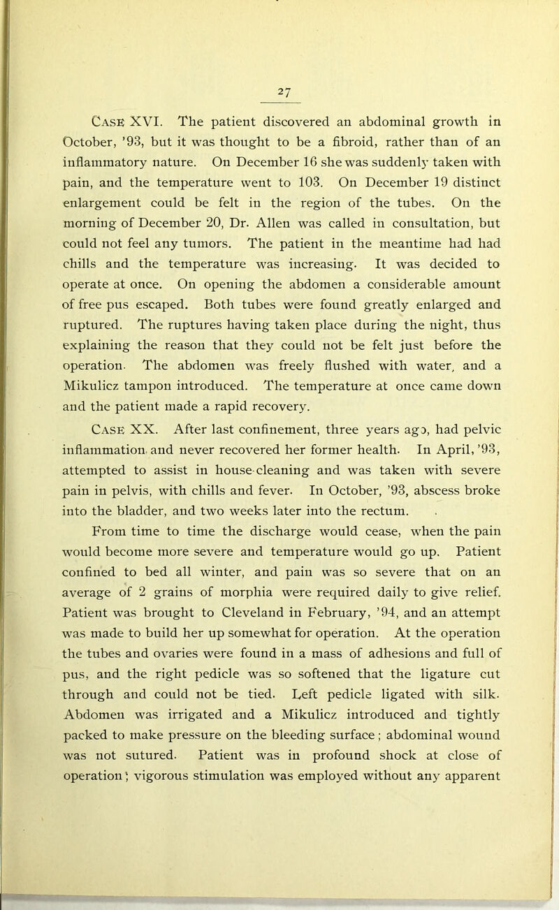 Cask XVI. The patient discovered an abdominal growth in October, ’93, but it was thought to be a fibroid, rather than of an inflammatory nature. On December 16 she was suddenly taken with pain, and the temperature went to 103. On December 19 distinct enlargement could be felt in the region of the tubes. On the morning of December 20, Dr. Allen was called in consultation, but could not feel any tumors. The patient in the meantime had had chills and the temperature was increasing. It was decided to operate at once. On opening the abdomen a considerable amount of free pus escaped. Both tubes were found greatly enlarged and ruptured. The ruptures having taken place during the night, thus explaining the reason that they could not be felt just before the operation. The abdomen was freely flushed with water, and a Mikulicz tampon introduced. The temperature at once came down and the patient made a rapid recovery. Case XX. After last confinement, three years ago, had pelvic inflammation and never recovered her former health. In April, ’93, attempted to assist in house-cleaning and was taken with severe pain in pelvis, with chills and fever. In October, ’93, abscess broke into the bladder, and two weeks later into the rectum. From time to time the discharge would cease, when the pain would become more severe and temperature would go up. Patient confined to bed all winter, and pain was so severe that on an average of 2 grains of morphia were required daily to give relief. Patient was brought to Cleveland in February, ’94, and an attempt was made to build her up somewhat for operation. At the operation the tubes and ovaries were found in a mass of adhesions and full of pus, and the right pedicle was so softened that the ligature cut through and could not be tied. Deft pedicle ligated with silk. Abdomen was irrigated and a Mikulicz introduced and tightly packed to make pressure on the bleeding surface; abdominal wound was not sutured. Patient was in profound shock at close of operation; vigorous stimulation was employed without any apparent
