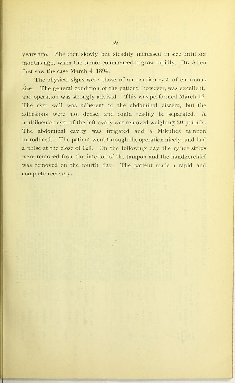 years ago. She then slowly but steadily increased in size until six months ago, when the tumor commenced to grow rapidly. Dr. Allen first saw the case March 4, 1894. The physical signs were those of an ovarian cyst of enormous size. The general condition of the patient, however, was excellent, and operation was strongly advised. This was performed March 13. The cyst wall was adherent to the abdominal viscera, but the adhesions were not dense, and could readily be separated. A multilocular cyst of the left ovary was removed weighing 80 pounds. The abdominal cavity was irrigated and a Mikulicz tampon introduced. The patient went through the operation nicely, and had a pulse at the close of 120. On the following day the gauze strips were removed from the interior of the tampon and the handkerchief was removed on the fourth day. The patient made a rapid and complete recovery.