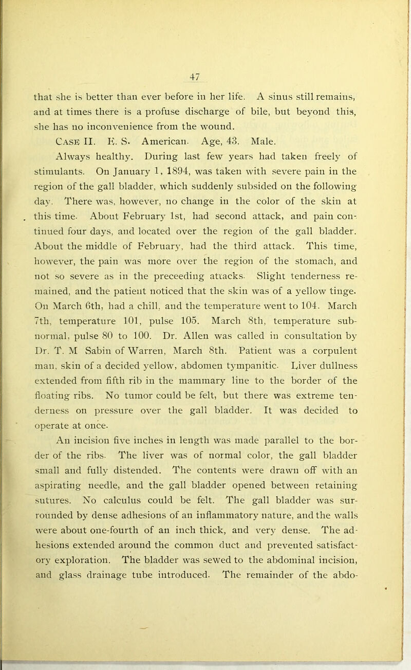 that she is better than ever before in her life. A sinus still remains, and at times there is a profuse discharge of bile, but beyond this, she has no inconvenience from the wound. Case II. K. S. American. Age, 43. Male. Always healthy. During last few years had taken freely of stimulants. On Januarj^ 1, 1894, was taken with severe pain in the region of the gall bladder, which suddenly subsided on the following day. There was. however, no change in the color of the skin at this time. About February 1st, had second attack, and pain con- tinued four days, and located over the region of the gall bladder. About the middle of February, had the third attack. This time, however, the pain was more over the region of the stomach, and not so severe as in the preceeding attacks. Slight tenderness re- mained, and the patient noticed that the skin was of a yellow tinge. On March 6th, had a chill, and the temperature went to 104. March 7th, temperature 101, pulse 105. March 8th, temperature sub- normal, pulse 80 to 100. Dr. Allen was called in consultation by Dr. T. M Sabin of Warren, March 8th. Patient was a corpulent man, skin of a decided yellow, abdomen tympanitic. Diver dullness extended from fifth rib in the mammary line to the border of the floating ribs. No tumor could be felt, but there was extreme ten- derness on pressure over the gall bladder. It was decided to operate at once. An incision five inches in length was made parallel to the bor- der of the ribs. The liver was of normal color, the gall bladder small and fully distended. The contents were drawn off with an aspirating needle, and the gall bladder opened between retaining sutures. No calculus could be felt. The gall bladder was sur- rounded by dense adhesions of an inflammatory nature, and the walls were about one-fourth of an inch thick, and very dense. The ad- hesions extended around the common duct and prevented satisfact- ory exploration. The bladder was sewed to the abdominal incision, and glass drainage tube introduced. The remainder of the abdo-