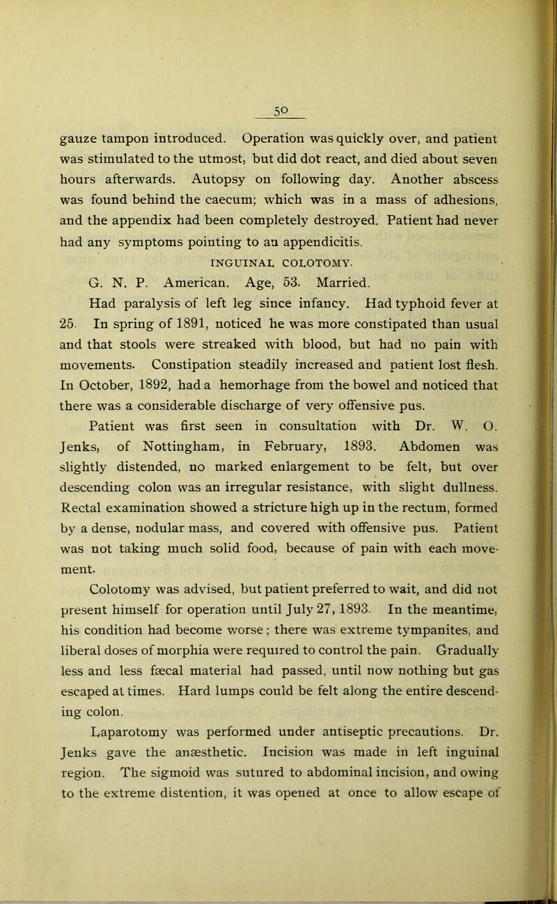 5° gauze tampon introduced. Operation was quickly over, and patient was stimulated to the utmost, but did dot react, and died about seven hours afterwards. Autopsy on following day. Another abscess was found behind the caecum; which was in a mass of adhesions, and the appendix had been completely destroyed. Patient had never had any symptoms pointing to an appendicitis. INGUINAL COLOTOMY. G. N. P. American. Age, 53. Married. Had paralysis of left leg since infancy. Had typhoid fever at 25. In spring of 1891, noticed he was more constipated than usual and that stools were streaked with blood, but had no pain with movements. Constipation steadily increased and patient lost flesh. In October, 1892, had a hemorhage from the bowel and noticed that there was a considerable discharge of very offensive pus. Patient was first seen iu consultation with Dr. W. O. Jenks, of Nottingham, in February, 1893. Abdomen was slightly distended, no marked enlargement to be felt, but over descending colon was an irregular resistance, with slight dullness. Rectal examination showed a stricture high up in the rectum, formed by a dense, nodular mass, and covered with offensive pus. Patient was not taking much solid food, because of pain with each move- ment. Colotomy was advised, but patient preferred to wait, and did not present himself for operation until July 27,1893. In the meantime, his condition had become worse; there was extreme tympanites, and liberal doses of morphia were required to control the pain. Gradually less and less faecal material had passed, until now nothing but gas escaped at times. Hard lumps could be felt along the entire descend- ing colon. Laparotomy was performed under antiseptic precautions. Dr. Jenks gave the anaesthetic. Incision was made in left inguinal region. The sigmoid was sutured to abdominal incision, and owing to the extreme distention, it was opened at once to allow escape of