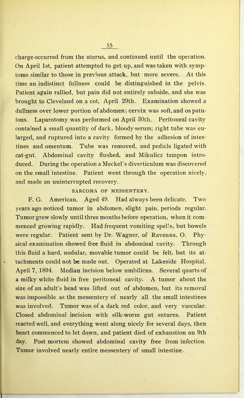 charge occurred from the uterus, and continued until the operation. On April 1st, patient attempted to get up, and was taken with symp- toms similar to those in previous attack, but more severe. At this time an indistinct fullness could be distinguished in the pelvis. Patient again rallied, but pain did not entirely subside, and she was brought to Cleveland on a cot, April 29th. Examination showed a dullness over lower portion of abdomen; cervix was soft, and os patu- lous. Laparotomy was performed on April 30th. Peritoneal cavity contained a small quantity of dark, bloody serum; right tube was en- larged, and ruptured into a cavity formed by the adhesion of intes- tines and omentum. Tube was removed, and pedicle ligated with cat-gut. Abdominal cavity flushed, and Mikulicz tampon intro- duced. During the operation a Meckel’s diverticulum was discovered on the small intestine. Patient went through the operation nicely, and made an uninterrupted recovery. SARCOMA OF MESSENTERY. F. G. American. Aged 49. Had always been delicate. Two years ago noticed tumor in abdomen, slight pain, periods regular. Tumor grew slowly until three months before operation, when it com- menced growing rapidly. Had frequent vomiting spells, but bowels were regular. Patient sent by Dr. Wagner, of Ravenna, O. Phy- sical examination showed free fluid in abdominal cavity. Through this fluid a hard, nodular, movable tumor could be felt, but its at- tachments could not be made out. Operated at Lakeside Hospital, April 7, 1894. Median incision below umbilicus. Several quarts of a milky white fluid in free peritoneal cavity. A tumor about the size of an adult’s head was lifted out of abdomen, but its removal was impossible as the messentery of nearly all the small intestines was involved. Tumor was of a dark red color, and very vascular. Closed abdominal incision with silk-worm gut sutures. Patient reacted well, and everything went along nicely for several days, then heart commenced to let down, and patient died of exhaustion on 9th day. Post mortem showed abdominal cavity free from infection. Tumor involved nearly entire messentery of small intestine.