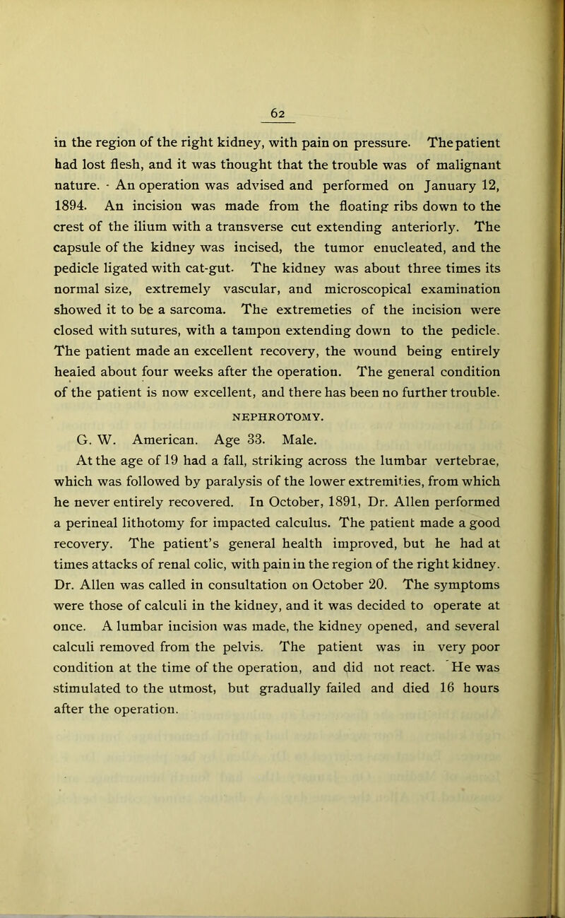 in the region of the right kidney, with pain on pressure. The patient had lost flesh, and it was thought that the trouble was of malignant nature. - An operation was advised and performed on January 12, 1894. An incision was made from the floating ribs down to the crest of the ilium with a transverse cut extending anteriorly. The capsule of the kidney was incised, the tumor enucleated, and the pedicle ligated with cat-gut- The kidney was about three times its normal size, extremely vascular, and microscopical examination showed it to be a sarcoma. The extremeties of the incision were closed with sutures, with a tampon extending down to the pedicle. The patient made an excellent recovery, the wound being entirely healed about four weeks after the operation. The general condition of the patient is now excellent, and there has been no further trouble. NEPHROTOMY. G. W. American. Age 33. Male. At the age of 19 had a fall, striking across the lumbar vertebrae, which was followed by paralysis of the lower extremities, from which he never entirely recovered. In October, 1891, Dr. Allen performed a perineal lithotomy for impacted calculus. The patient made a good recovery. The patient’s general health improved, but he had at times attacks of renal colic, with pain in the region of the right kidney. Dr. Allen was called in consultation on October 20. The symptoms were those of calculi in the kidney, and it was decided to operate at once. A lumbar incision was made, the kidney opened, and several calculi removed from the pelvis. The patient was in very poor condition at the time of the operation, and did not react. He was stimulated to the utmost, but gradually failed and died 16 hours after the operatiou.