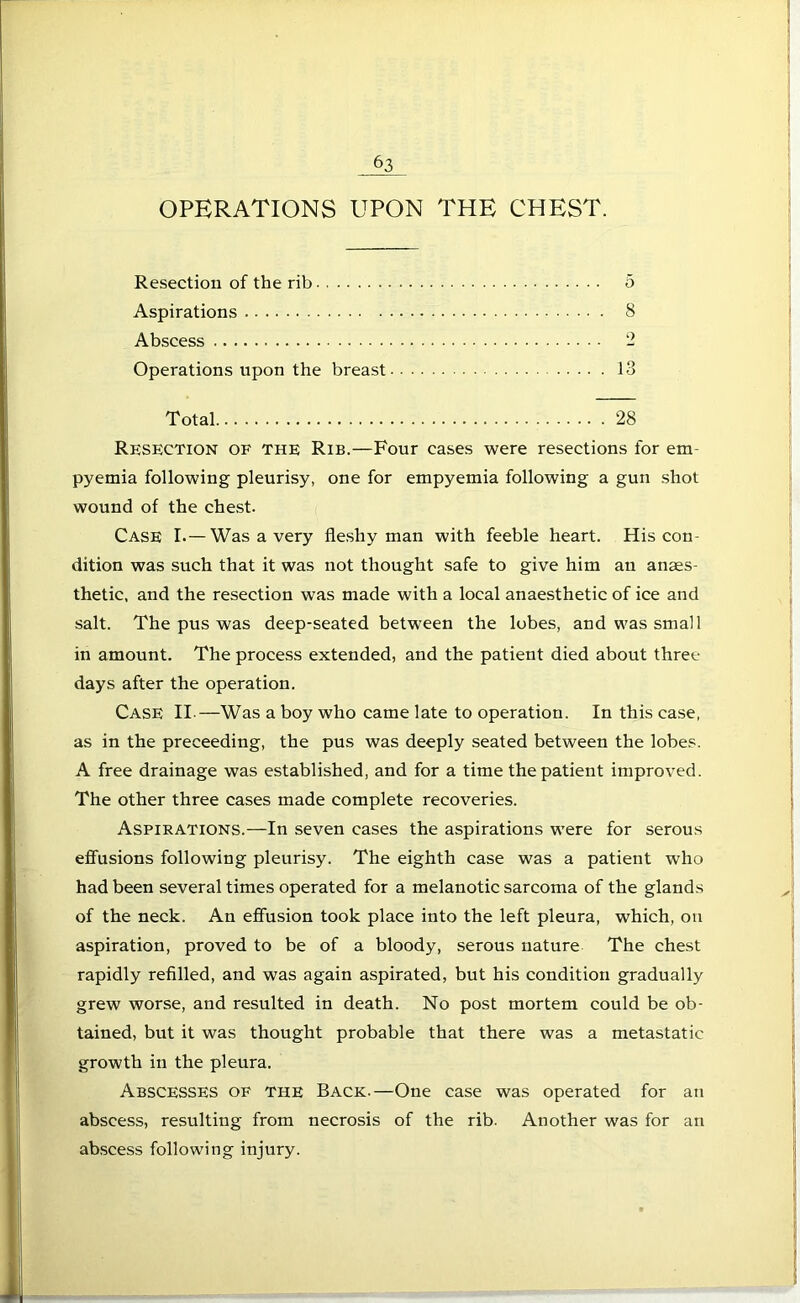 OPERATIONS UPON THE CHEST. Resection of the rib 5 Aspirations 8 Abscess 2 Operations upon the breast 13 Total 28 Resection of the Rib.—Four eases were resections for em- pyemia following pleurisy, one for empyemia following a gun shot wound of the chest. Case I.—Was a very fleshy man with feeble heart. His con- dition was such that it was not thought safe to give him an anaes- thetic, and the resection was made with a local anaesthetic of ice and salt. The pus was deep-seated between the lobes, and was small in amount. The process extended, and the patient died about three days after the operation. Case II.—Was a boy who came late to operation. In this case, as in the preceeding, the pus was deeply seated between the lobes. A free drainage was established, and for a time the patient improved. The other three cases made complete recoveries. Aspirations.—In seven cases the aspirations were for serous effusions following pleurisy. The eighth case was a patient who had been several times operated for a melanotic sarcoma of the glands of the neck. An effusion took place into the left pleura, which, on aspiration, proved to be of a bloody, serous nature The chest rapidly refilled, and was again aspirated, but his condition gradually grew worse, and resulted in death. No post mortem could be ob- tained, but it was thought probable that there was a metastatic growth in the pleura. Abscesses of the Back.—One case was operated for an abscess, resulting from necrosis of the rib. Another was for an abscess following injury.