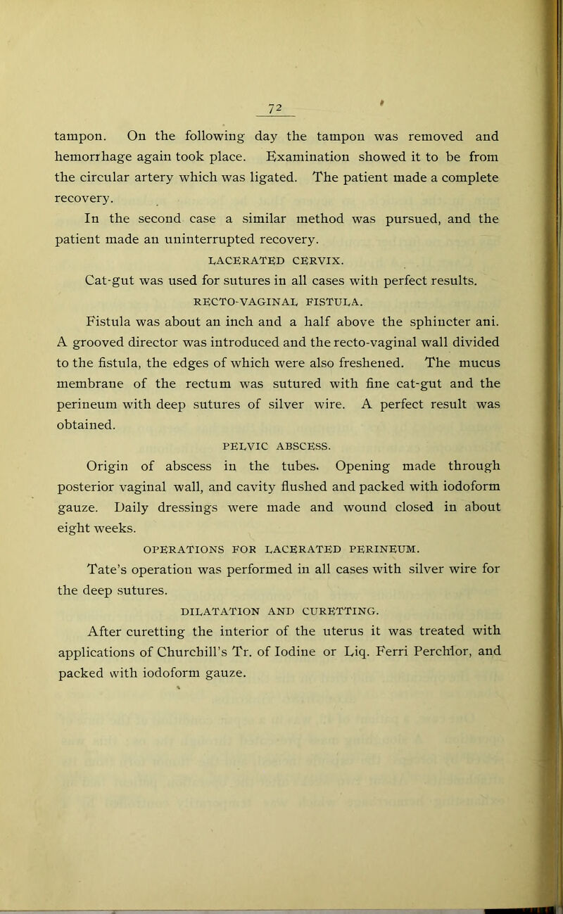 tampon. On the following day the tampon was removed and hemorrhage again took place. Examination showed it to be from the circular artery which was ligated. The patient made a complete recovery. In the second case a similar method was pursued, and the patient made an uninterrupted recovery. LACERATED CERVIX. Cat-gut was used for sutures in all cases with perfect results. RECTO-VAGINAL FISTULA. Fistula was about an inch and a half above the sphincter ani. A grooved director was introduced and the recto-vaginal wall divided to the fistula, the edges of which were also freshened. The mucus membrane of the rectum was sutured with fine cat-gut and the perineum with deep sutures of silver wire. A perfect result was obtained. PELVIC ABSCESS. Origin of abscess in the tubes. Opening made through posterior vaginal wall, and cavity flushed and packed with iodoform gauze. Daily dressings were made and wound closed in about eight weeks. OPERATIONS FOR LACERATED PERINEUM. Tate’s operation was performed in all cases with silver wire for the deep sutures. DILATATION AND CURFTTTING. After curetting the interior of the uterus it was treated with applications of Churchill’s Tr. of Iodine or Eiq. Ferri Perchlor, and packed with iodoform gauze.