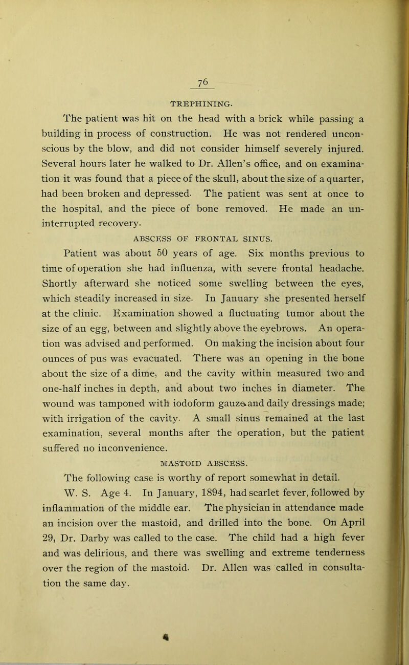 TREPHINING. The patient was hit on the head with a brick while passing a building in process of construction. He was not rendered uncon- scious by the blow, and did not consider himself severely injured. Several hours later he walked to Dr. Allen’s olfice, and on examina- tion it was found that a piece of the skull, about the size of a quarter, had been broken and depressed. The patient was sent at once to the hospital, and the piece of bone removed. He made an un- interrupted recovery. ABSCESS OF FRONTAL SINUS. Patient was about 60 years of age. Six mouths previous to time of operation she had influenza, with severe frontal headache. Shortly afterward she noticed some swelling between the eyes, which steadily increased in size. In January she presented herself at the clinic. Examination showed a fluctuating tumor about the size of an egg, between and slightly above the eyebrows. An opera- tion was advised and performed. On making the incision about four ounces of pus was evacuated. There was an opening in the bone about the size of a dime, and the cavity within measured two and one-half inches in depth, and about two inches in diameter. The wound was tamponed with iodoform gauzaand daily dressings made; with irrigation of the cavity. A small sinus remained at the last examination, several months after the operation, but the patient suffered no inconvenience. MASTOID ABSCESS. The following case is worthy of report somewhat in detail. W. S. Age 4. In January, 1894, had scarlet fever, followed by inflammation of the middle ear. The physician in attendance made an incision over the mastoid, and drilled into the bone. On April 29, Dr. Darby was called to the case. The child had a high fever and was delirious, and there was swelling and extreme tenderness over the region of the mastoid. Dr. Allen was called in consulta- tion the same day. 4