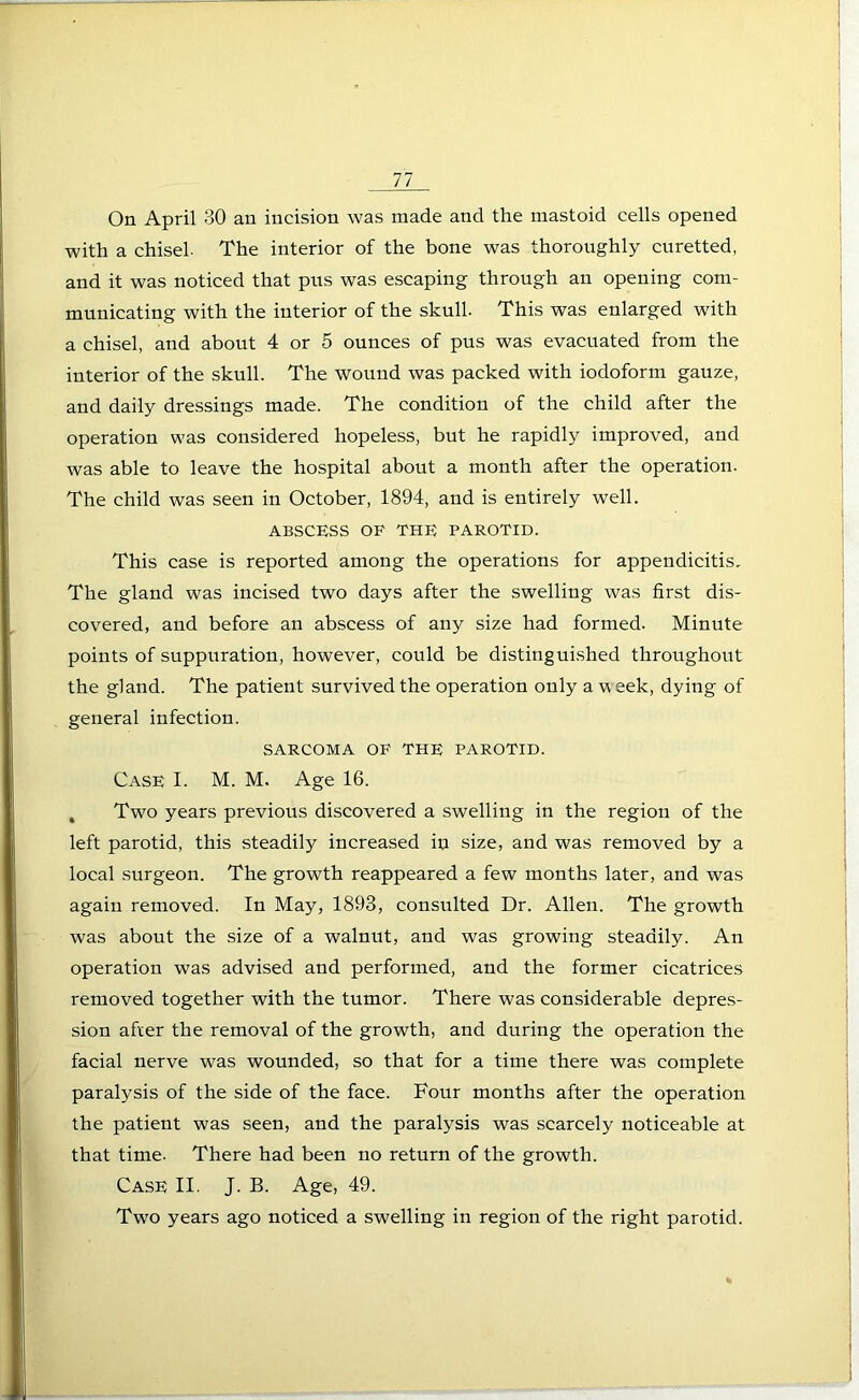 On April 30 an incision was made and the mastoid cells opened with a chisel. The interior of the bone was thoroughly curetted, and it was noticed that pus was escaping through an opening com- municating with the interior of the skull. This was enlarged with a chisel, and about 4 or 5 ounces of pus was evacuated from the interior of the skull. The wound was packed with iodoform gauze, and daily dressings made. The condition of the child after the operation was considered hopeless, but he rapidly improved, and was able to leave the hospital about a month after the operation. The child was seen in October, 1894, and is entirely well. ABSCESS OF THE PAROTID. This case is reported among the operations for appendicitis. The gland was incised two days after the swelling was first dis- covered, and before an abscess of any size had formed. Minute points of suppuration, however, could be distinguished throughout the gland. The patient survived the operation only a week, dying of general infection. SARCOMA OF THE PAROTID. Case I. M. M. Age 16. , Two years previous discovered a swelling in the region of the left parotid, this steadily increased in size, and was removed by a local surgeon. The growth reappeared a few months later, and was again removed. In May, 1893, consulted Dr. Allen. The growth was about the size of a walnut, and was growing steadily. An operation was advised and performed, and the former cicatrices removed together with the tumor. There was considerable depres- sion after the removal of the growth, and during the operation the facial nerve was wounded, so that for a time there was complete paralysis of the side of the face. Four months after the operation the patient was seen, and the paralysis was scarcely noticeable at that time- There had been no return of the growth. Case II. J. B. Age, 49. Two years ago noticed a swelling in region of the right parotid.