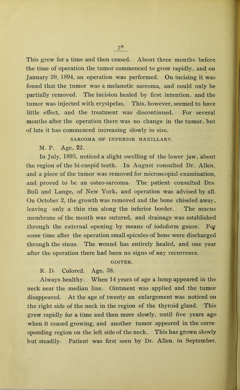 This grew for a time and then ceased. About three months before the time of operation the tumor commenced to grow rapidly, and on January 20, 1894, an operation was performed. On incising it was found that the .tumor was a melanotic sarcoma, and could only be partially removed. The incision healed by first intention, and the tumor was injected with erysipelas, This, however, seemed to have little effect, and the treatment was discontinued. For several months after the operation there was no change in the tumor, but of late it has commenced increasing slowly in size. SARCOMA OF INFERIOR MAXILLARY. M. P. Age, 22. In July, 1893, noticed a slight swelling of the lower jaw, about the region of the bi-cuspid teeth. In August consulted Dr. Allen, and a piece of the tumor was removed for microscopial examination, and proved to be an osteo-sarcoma. The patient consulted Drs. Bull and Lange, of New York, and operation was advised by all. On October 2, the growth was removed and the bone chiseled away, leaving only a thin rim along the inferior border. The mucus membrane of the mouth was sutured, and drainage was established through the external opening by means of iodoform gauze. Fo/ some time after the operation small spicules of bone were discharged through the sinus. The wound has entirely healed, and one year after the operation there had been no signs of any recurrence. GOITER. R. D. Colored. Age, 38. Always healthy. When 14 years of age a lump appeared in the neck near the median line. Ointment was applied and the tumor disappeared. At the age of twenty an enlargement was noticed on the right side of the neck in the region of the thyroid gland. This grew rapidly for a time and then more slowly, until five years ago when it ceased growing, and another tumor appeared in the corre- sponding region on the left side of the neck. This has grown slowly but steadily. Patient was first seen by Dr. Allen, in September,