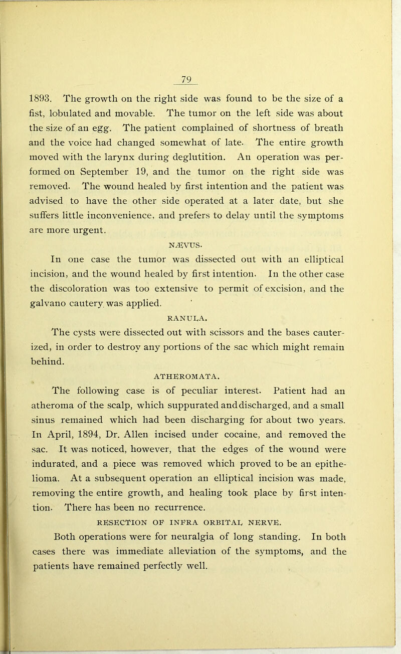 1893. The growth on the right side was found to be the size of a fist, lobulated and movable. The tumor on the left side was about the size of an egg. The patient complained of shortness of breath and the voice had changed somewhat of late. The entire growth moved with the larynx during deglutition. An operation was per- formed on September 19, and the tumor on the right side was removed. The wound healed by first intention and the patient was advised to have the other side operated at a later date, but she suffers little inconvenience, and prefers to delay until the symptoms are more urgent. N-^VUS. In one case the tumor was dissected out with an elliptical incision, and the wound healed by first intention. In the other case the discoloration was too extensive to permit of excision, and the galvano cautery was applied. ranula. The cysts were dissected out with scissors and the bases cauter- ized, in order to destroy any portions of the sac which might remain behind. ATHEROMATA. The following case is of peculiar interest. Patient had an atheroma of the scalp, which suppurated and discharged, and a small sinus remained which had been discharging for about two years. In April, 1894, Dr. Allen incised under cocaine, and removed the sac. It was noticed, however, that the edges of the wound were indurated, and a piece was removed which proved to be an epithe- lioma. At a subsequent operation an elliptical incision was made, removing the entire growth, and healing took place by first inten- tion. There has been no recurrence. RESECTION OF INFRA ORBITAE NERVE. Both operations were for neuralgia of long standing. In both cases there was immediate alleviation of the symptoms, and the patients have remained perfectly well.