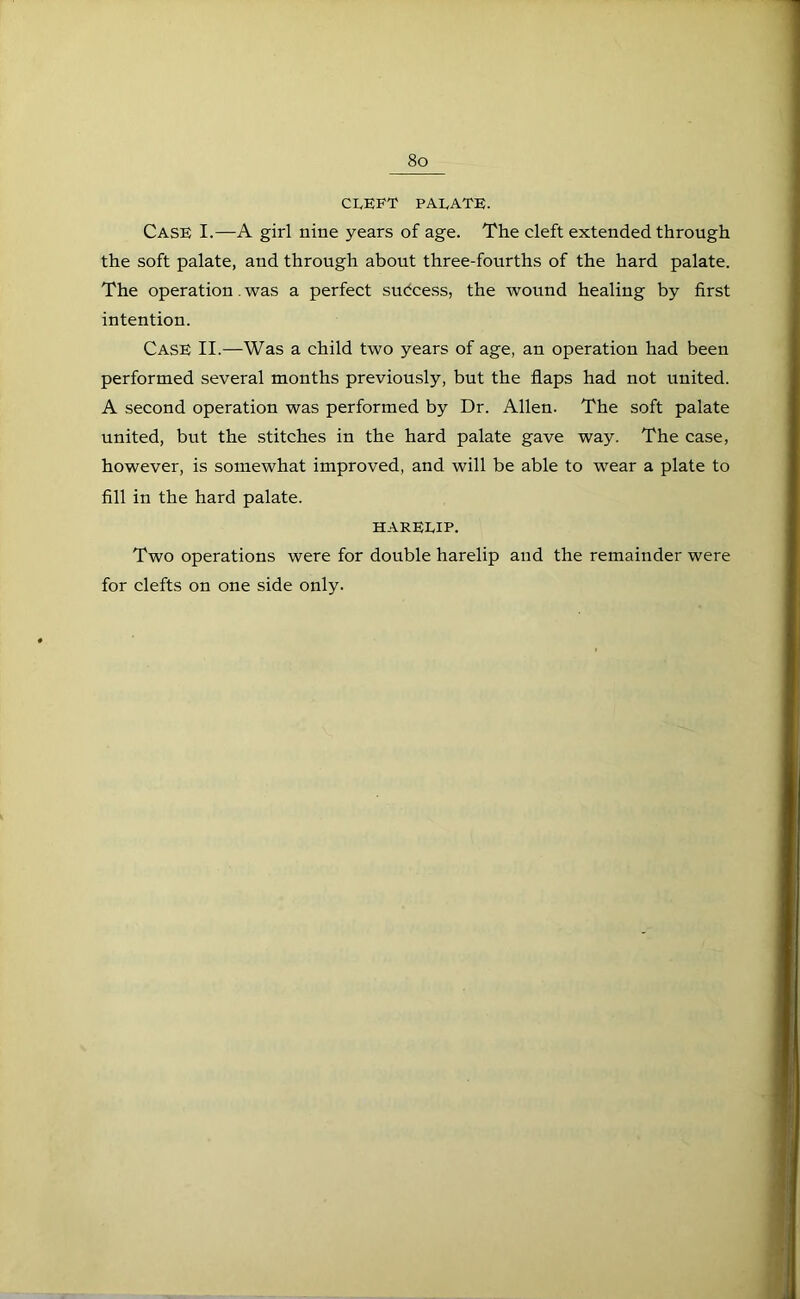 CLEFT PALATE. Case I.—A girl nine years of age. The cleft extended through the soft palate, and through about three-fourths of the hard palate. The operation. was a perfect success, the wound healing by first intention. Case II.—Was a child two years of age, an operation had been performed several months previously, but the flaps had not united. A second operation was performed by Dr. Allen. The soft palate united, but the stitches in the hard palate gave way. The case, however, is somewhat improved, and will be able to wear a plate to fill in the hard palate. HARELIP. Two operations were for double harelip and the remainder were for clefts on one side only.