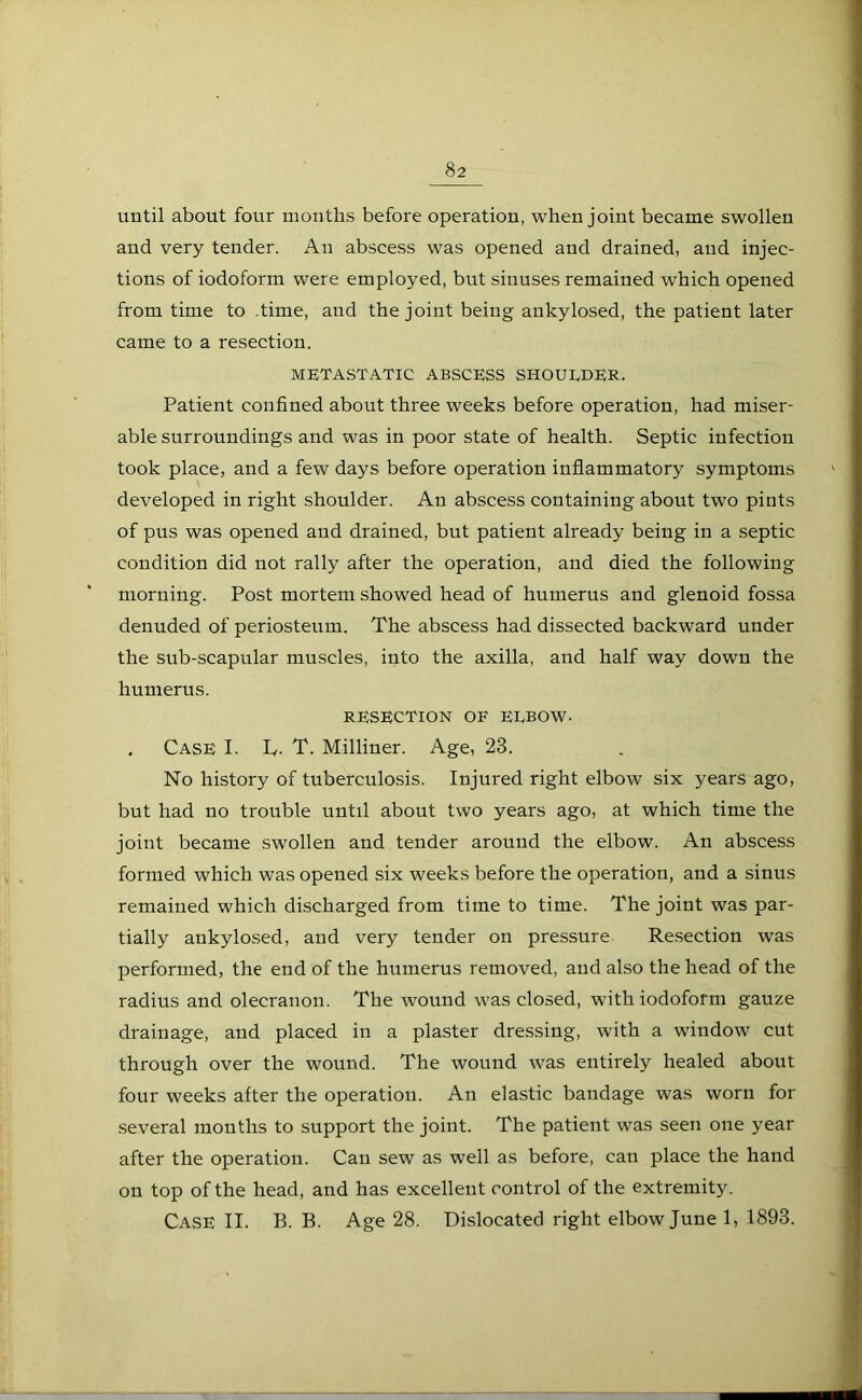 until about four months before operation, when joint became swollen and very tender. An abscess was opened and drained, and injec- tions of iodoform were employed, but sinuses remained which opened from time to time, and the joint being ankylosed, the patient later came to a resection. METASTATIC ABSCESS SHOULDER. Patient confined about three weeks before operation, had miser- able surroundings and was in poor state of health. Septic infection took place, and a few days before operation inflammatory symptoms developed in right shoulder. An abscess containing about two pints of pus was opened and drained, but patient already being in a septic condition did not rally after the operation, and died the following morning. Post mortem showed head of humerus and glenoid fossa denuded of periosteum. The abscess had dissected backward under the sub-scapular muscles, into the axilla, and half way down the humerus. RESECTION OF ELBOW- . Case I. L,. T. Milliner. Age, 23. No history of tuberculosis. Injured right elbow six years ago, but had no trouble until about two years ago, at which time the joint became swollen and tender around the elbow. An abscess formed which was opened six weeks before the operation, and a sinus remained which discharged from time to time. The joint was par- tially ankylosed, and very tender on pressure Resection was performed, the end of the humerus removed, and also the head of the radius and olecranon. The wound was closed, with iodoform gauze drainage, and placed in a plaster dressing, with a window cut through over the wound. The wound was entirely healed about four weeks after the operation. An elastic bandage was worn for several months to support the joint. The patient was seen one year after the operation. Can sew as well as before, can place the hand on top of the head, and has excellent control of the extremity. Case II. B. B. Age 28. Dislocated right elbow June 1, 1893.