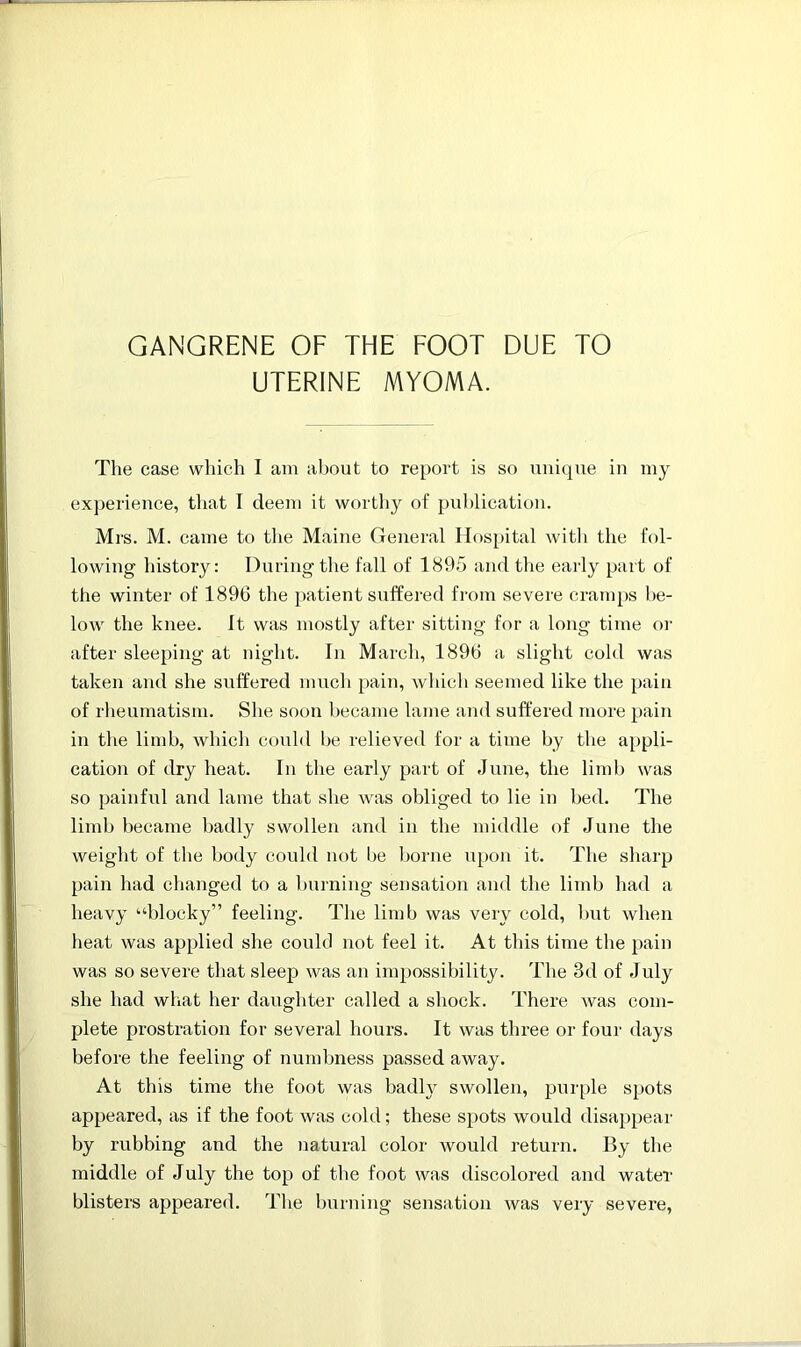 UTERINE MYOMA. The case which I am about to report is so unique in my experience, that I deem it worthy of publication. Mrs. M. came to the Maine General Hospital with the fol- lowing history: During the fall of 1895 and the early part of the winter of 1896 the patient suffered from severe cramps be- low the knee, it was mostly after sitting for a long time or after sleeping at night. In March, 1896 a slight cold was taken and she suffered much pain, which seemed like the pain of rheumatism. She soon became lame and suffered more pain in the limb, which could be relieved for a time by the appli- cation of dry heat. In the early part of June, the limb was so painful and lame that she was obliged to lie in bed. The limb became badly swollen and in the middle of June the weight of the body could not be borne upon it. The sharp pain had changed to a burning sensation and the limb had a heavy “blocky” feeling. The limb was very cold, but when heat was applied she coukl not feel it. At this time the pain was so severe that sleep was an impossibility. The 3d of July she had what her daughter called a shock. There was com- plete prostration for several hours. It was three or four days before the feeling of numbness passed away. At this time the foot was badly swollen, purple spots appeared, as if the foot was cold; these spots would disappear by rubbing and the natural color would return. By the middle of July the top of the foot was discolored and water- blisters appeared. The burning sensation was very severe,