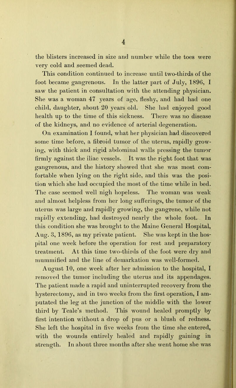 the blisters increased in size and number while the toes were very cold and seemed dead. This condition continued to increase until two-thirds of the foot became gangrenous. In the latter part of July, 1896, I saw the patient in consultation with the attending physician. She was a woman 47 years of age, fleshy, and had had one child, daughter, about 20 years old. She had enjoyed good health up to the time of this sickness. There was no disease of the kidneys, and no evidence of arterial degeneration. On examination I found, what her physician had discovered some time before, a fibroid tumor of the uterus, rapidly grow- ing, with thick and rigid abdominal walls pressing the tumor firmly against the iliac vessels. It was the right foot that was gangrenous, and the history showed that she was most com- fortable when lying on the right side, and this was the posi- tion which she had occupied the most of the time while in bed. The case seemed well nigh hopeless. The woman was weak and almost helpless from her long sufferings, the tumor of the uterus was large and rapidly growing, the gangrene, while not rapidly extending, had destroyed nearly the whole foot. In this condition she was brought to the Maine General Hospital, Aug. 3, 1896, as my private patient. She was kept in the hos- pital one week before the operation for rest and preparatory treatment. At this time two-thirds of the foot were dry and mummified and the line of demarkation was well-formed. August 10, one week after her admission to the hospital, I removed the tumor including the uterus and its appendages. The patient made a rapid and uninterrupted recovery from the hysterectomy, and in two weeks from the first operation, I am- putated the leg at the junction of the middle with the lower third by Teale’s method. This wound healed promptly by first intention without a drop of pus or a blush of redness. She left the hospital in five weeks from the time she entered, with the wounds entirely healed and rapidly gaining in strength. In about three months after she went home she was